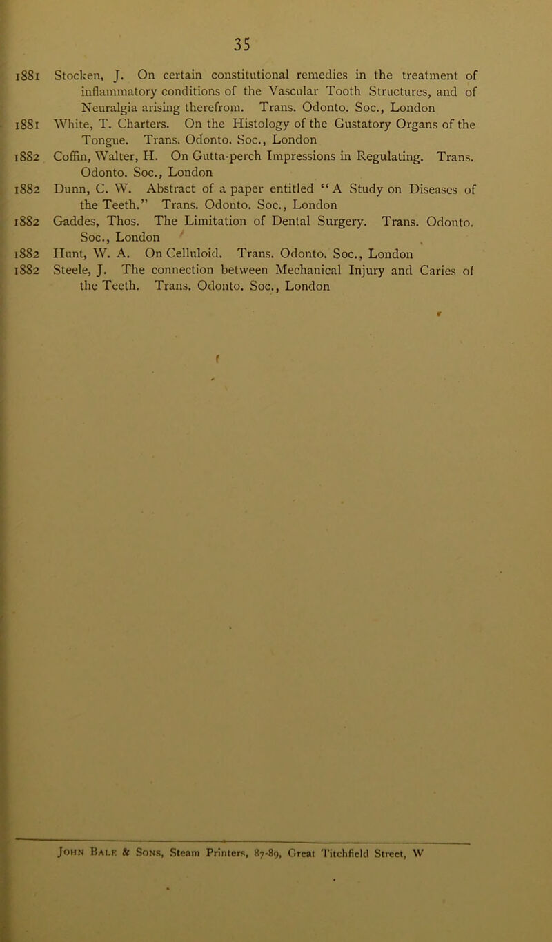 iSSi Stocken, J. On certain constitutional remedies in the treatment of inflammatory conditions of the Vascular Tooth Structures, and of Neuralgia arising therefrom. Trans. Odonto. Soc., London 1881 White, T. Charters. On the Histology of the Gustatory Organs of the Tongue. Trans. Odonto. Soc., London 1882 Coffin, Walter, H. On Gutta-perch Impressions in Regulating. Trans. Odonto. Soc., London 1882 Dunn, C. W. Abstract of a paper entitled “A Study on Diseases of the Teeth.” Trans. Odonto. Soc., London 1882 Gaddes, Thos. The Limitation of Dental Surgery. Trans. Odonto. Soc., London 1882 Hunt, W. A. On Celluloid. Trans. Odonto. Soc., London 1S82 Steele, J. The connection between Mechanical Injury and Caries of the Teeth. Trans. Odonto. Soc., London r f John Balk & Sons, Steam Printers, 87-89, Great Titchfield Street, W