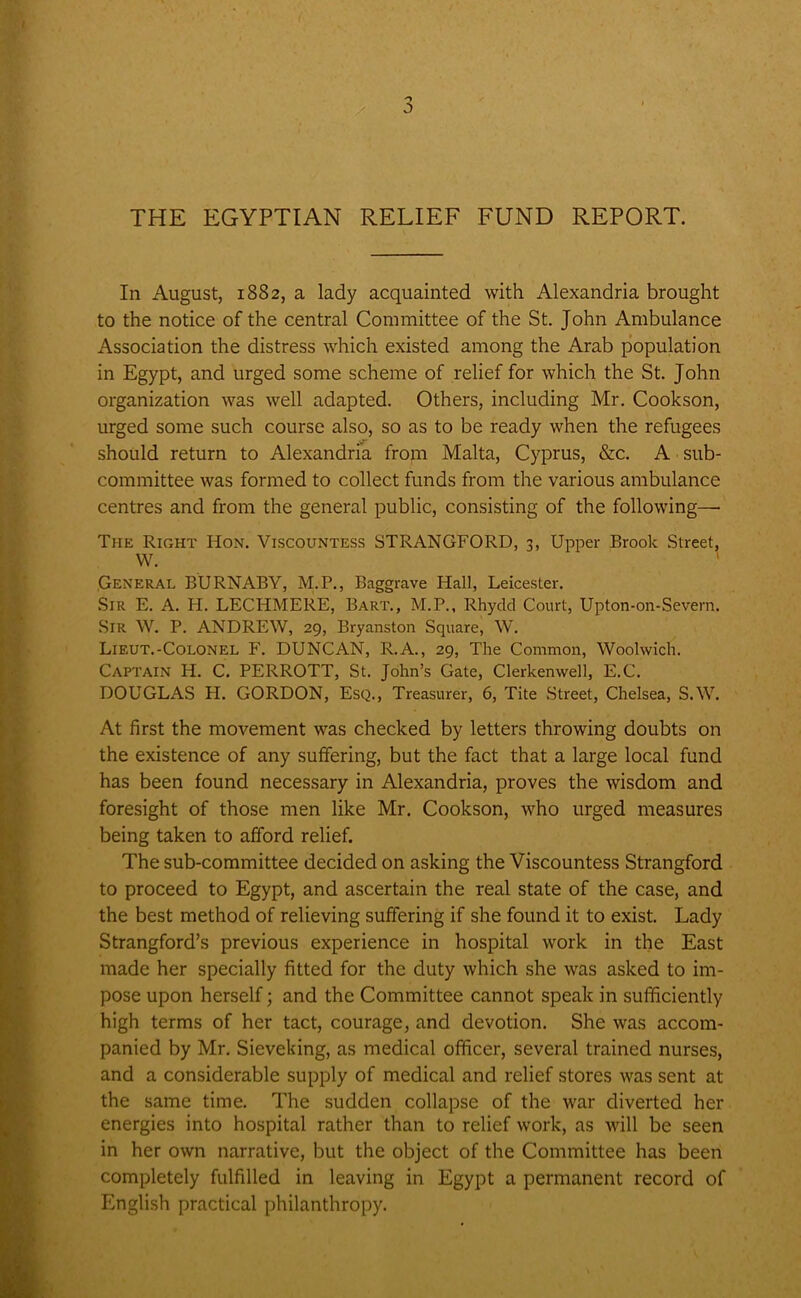 THE EGYPTIAN RELIEF FUND REPORT. In August, 1882, a lady acquainted with Alexandria brought to the notice of the central Committee of the St. John Ambulance Association the distress which existed among the Arab population in Egypt, and urged some scheme of relief for which the St. John organization was well adapted. Others, including Mr. Cookson, urged some such course also, so as to be ready when the refugees should return to Alexandria from Malta, Cyprus, &c. A sub- committee was formed to collect funds from the various ambulance centres and from the general public, consisting of the following—• The Right Hon. Viscountess STRANGFORD, 3, Upper Brook Street, W. General BURNABY, M.P., Baggrave Hall, Leicester. Sir E. A. H. LECHMERE, Bart., M.P., Rhydd Court, Upton-on-Severn, Sir W. P. ANDREW, 29, Bryanston Square, W. Lieut.-Colonel F. DUNCAN, R.A., 29, The Common, Woolwich. Captain H. C. PERROTT, St. John’s Gate, Clerkenwell, E.C. DOUGLAS PI. GORDON, Esq., Treasurer, 6, Tite Street, Chelsea, S.W. At first the movement was checked by letters throwing doubts on the existence of any suffering, but the fact that a large local fund has been found necessary in Alexandria, proves the wisdom and foresight of those men like Mr. Cookson, who urged measures being taken to afford relief. The sub-committee decided on asking the Viscountess Strangford to proceed to Egypt, and ascertain the real state of the case, and the best method of relieving suffering if she found it to exist. Lady Strangford’s previous experience in hospital work in the East made her specially fitted for the duty which she was asked to im- pose upon herself; and the Committee cannot speak in sufficiently high terms of her tact, courage, and devotion. She was accom- panied by Mr. Sieveking, as medical officer, several trained nurses, and a considerable supply of medical and relief stores was sent at the same time. The sudden collapse of the war diverted her energies into hospital rather than to relief work, as will be seen in her own narrative, but the object of the Committee has been completely fulfilled in leaving in Egypt a permanent record of English practical philanthropy.