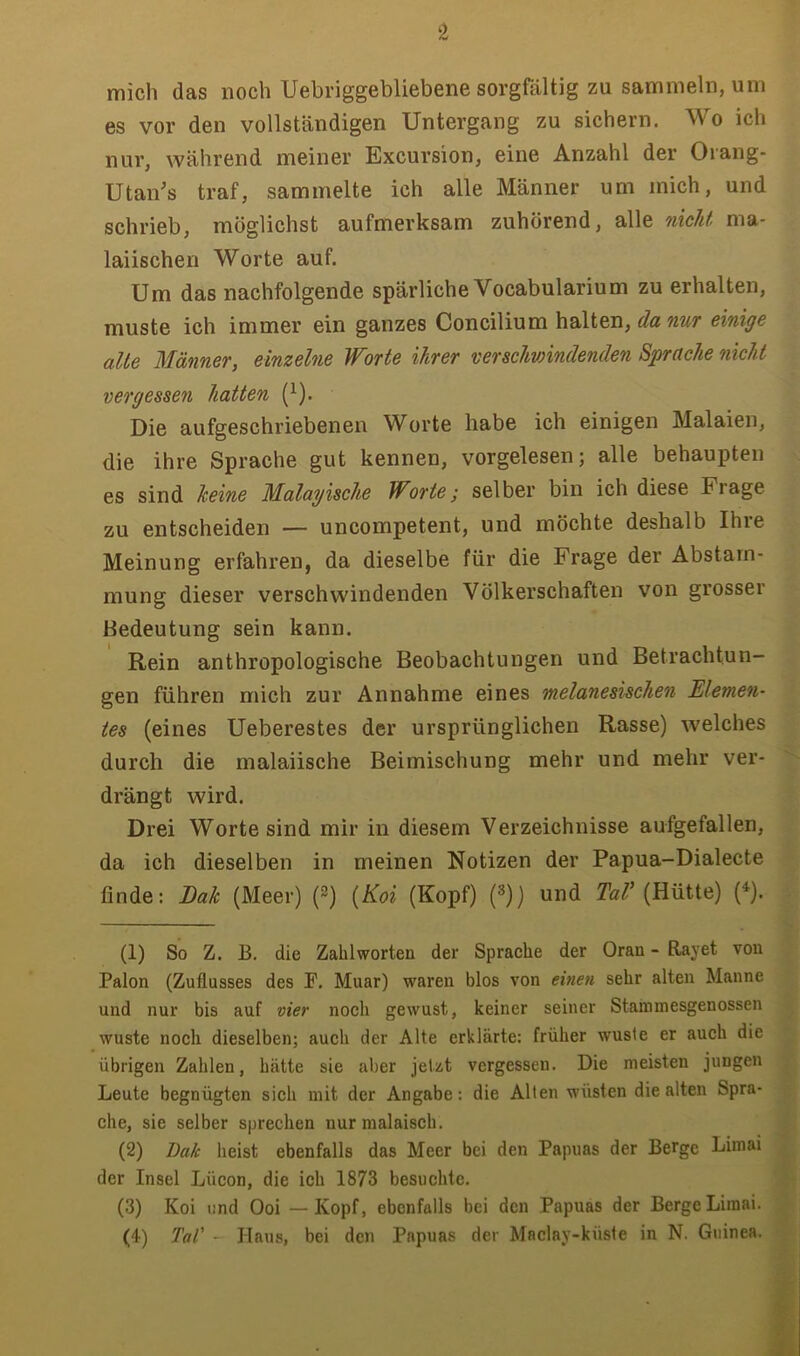 ‘2 mich das noch Uebriggebliebene sorgfältig zu sammeln, um es vor den vollständigen Untergang zu sichern. Wo ich nur, während meiner Excursion, eine Anzahl der Orang- Utan’s traf, sammelte ich alle Männer um mich, und schrieb, möglichst aufmerksam zuhörend, alle nicht ma- laiischen Worte auf. Um das nachfolgende spärliche Vocabularium zu erhalten, muste ich immer ein ganzes Concilium halten, da nur einige alle Männer, einzelne Worte ihrer verscJmindenden Sprache nicht vergessen hatten (}). Die aufgeschriebenen Worte habe ich einigen Malaien, die ihre Sprache gut kennen, vorgelesen; alle behaupten es sind keine Malayische Worte; selber bin ich diese Frage zu entscheiden — uncompetent, und möchte deshalb Ihre Meinung erfahren, da dieselbe für die Frage der Abstam- mung dieser verschwindenden Völkerschaften von grosser Bedeutung sein kann. Rein anthropologische Beobachtungen und Betrachtun- gen führen mich zur Annahme eines melanesüchen Elemen- tes (eines Ueberestes der ursprünglichen Rasse) welches durch die malaiische Beimischung mehr und mehr ver- drängt wird. Drei Worte sind mir in diesem Verzeichnisse aufgefallen, da ich dieselben in meinen Notizen der Papua-Dialecte finde: Bak (Meer) (2) [Koi (Kopf) (^)) und 2h/’(Hütte) (^). (1) So Z. B. die Zahl werten der Sprache der Oran - Rayet von Palon (Zuflusses des F. Muar) waren blos von einen sehr alten Manne und nur bis auf vier noch gewust, keiner seiner Stainmesgenossen wüste noch dieselben; auch der Alte erklärte; früher wusle er auch die übrigen Zahlen, hätte sie aber jetzt vergessen. Die meisten jungen Leute begnügten sich mit der Angabe: die Allen wüsten die alten Spra- che, sie selber sprechen nurmalaisch. (2) Bak heist ebenfalls das Meer bei den Papuas der Berge Limai der Insel Lücon, die ich 1873 besuchte. (3) Koi und Ooi —Kopf, ebenfalls bei den Papuas der Berge Limai. (4) Tal' - Haus, bei den Papuas der Maclay-küste in N. Guinea.