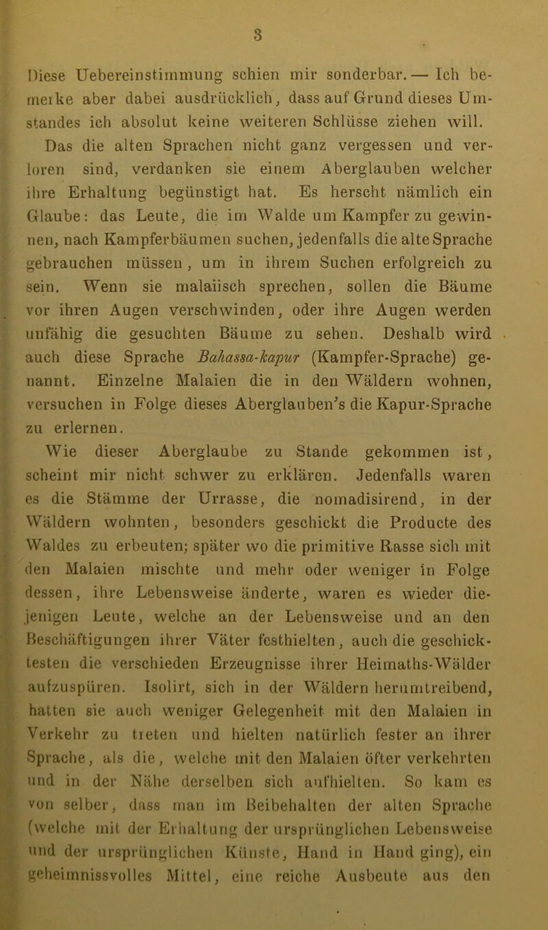 Diese Uebereinsümmung schien mir sonderbar.— Ich be- ineike aber dabei ausdrücklich, dass auf Grund dieses Um- standes ich absolut keine weiteren Schlüsse ziehen will. Das die alten Sprachen nicht ganz vergessen und ver- loren sind, verdanken sie einem Aberglauben welcher ihre Erhaltung begünstigt hat. Es herscht nämlich ein Glaube: das Leute, die im Walde um Kampfer zu gewin- nen, nach Kampferbäumen suchen, jedenfalls die alte Sprache gebrauchen müssen , um in ihrem Suchen erfolgreich zu sein. Wenn sie malaiisch sprechen, sollen die Bäume vor ihren Augen verschwinden, oder ihre Augen werden unfähig die gesuchten Bäume zu sehen. Deshalb wird auch diese Sprache Bahassa-kapur (Kampfer-Sprache) ge- nannt. Einzelne Malaien die in den Wäldern wohnen, versuchen in Folge dieses Aberglauben^s die Kapur-Sprache zu erlernen. Wie dieser Aberglaube zu Stande gekommen ist, scheint mir nicht schwer zu erklären. Jedenfalls waren es die Stämme der Urrasse, die nomadisirend, in der Wäldern wohnten, besonders geschickt die Producte des Waldes zu erbeuten; später wo die primitive Rasse sich mit den Malaien mischte und mehr oder weniger in Folge dessen, ihre Lebensweise änderte, waren es wieder die- jenigen Leute, welche an der Lebensweise und an den Beschäftigungen ihrer Väter festhielten, auch die geschick- testen die verschieden Erzeugnisse ihrer Heimaths-Wälder aufzuspüren. Isolirt, sich in der Wäldern herumtreibend, hatten sie auch weniger Gelegenheit mit den Malaien in Verkehr zu treten und hielten natürlich fester an ihrer Sprache, als die, welche mit den Malaien öfter verkehrten und in der Nähe derselben sich aufhielten. So kam es von selber, dass man im Beibehalten der alten Sprache (welche mit der Erhaltung der ursprünglichen Lebensweise und der ursprünglichen Künste, Hand in Hand ging), ein geheimnissvolles Mittel, eine reiche Ausbeute aus den