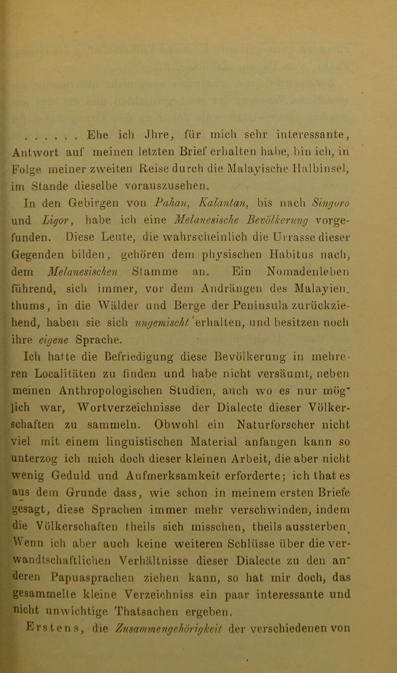 Ehe ich Jhre, für mich sehr interessante, Antwort auf meinen letzten Brief erhalten habe, bin ich, in Folge meiner zweiten Reise durch die Malayische Halbinsel, im Stande dieselbe vorauszusehen. In den Gebirgen von Pahan, Kalantan, bis nach Singuro und Ligor, habe ich eine Melaneshche Bevölkerung vorge- funden. Diese Leute, die wahrscheinlich die ürrasse dieser Gegenden bilden, gehören dem physischen Habitus nach, dem Melanesischen Stamme an. Ein Nomadenleben führend, sich immer, vor dem Andrängen des Malayien. thums, in die Wälder und Berge der Peninsula zurückzie- hend, haben sie sich 'erhalten, und besitzen noch ihre eigene Sprache. Ich hatte die Befriedigung diese Bevölkerung in mehre- ren Localitäten zu finden und habe nicht versäumt, neben meinen Anthropologischen Studien, auch wo es nur mög lieh war, Wortverzeichnisse der Dialecte dieser Völker- schaften zu sammeln. Obwohl ein Naturforscher nicht viel mit einem linguistischen Material anfangen kann so unterzog ich mich doch dieser kleinen Arbeit, die aber nicht wenig Geduld und Aufmerksamkeit erforderte; ichthates aus dem Grunde dass, wie schon in meinem ersten Briefe gesagt, diese Sprachen immer mehr verschwinden, indem die Völkerschaften theils sich misschen, theils aussterben \Venn ich aber auch keine weiteren Schlüsse über die ver- wandtschaftlichen Verhältnisse dieser Dialecte zu den an* deren Papuasprachen ziehen kann, so hat mir doch, das gesammelte kleine Verzeichniss ein paar interessante und nicht unwichtige Thatsachen ergeben. Erstens, die Zusammengehörigkeit der verschiedenen von