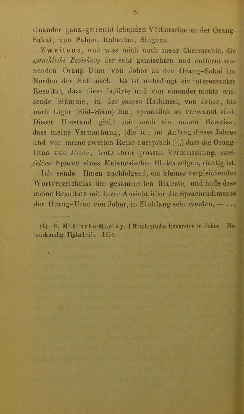s einander ganz-getrennt lebenden Völkerschaften der Orang- Sakai, von Pahan, Kalantan, Singoro, Zweitens, und was mich noch mehr überraschte, die sj)rac1ilklie Beziehung der sehr gemischten und entfernt wo- nenden Orang-Utan von Johor zu den Orang-Sakai im Norden der Halbinsel. Es ist unbedingt ein interessantes Resultat, dass diese isolirte und von einander nichts wis- sende Stämme, in der ganzen Halbinsel, von Johor, bis nach Ligor (Süd-Siam) hin, sprachlich so verwandt sind. Dieser Umstand giebt mir auch ein neuen ßeweiss, dass meine Vermuthung, (die ich im Anfang dieses Jahres und vor meine zweiten Reise aussprach (^),) dass die Orang- Utan von Johor, trotz ihrer grossen Vermisschung, zwei- fellose Spuren eines Melanesischen Blutes zeigen, richtig ist. Ich sende Ihnen nachfolgend, ein kleines vergleichendes Wortverzeichniss der gesammelten Dialecte, und hoffe dass meine Resultate mit Ihrer Ansicht über die Sprachrudimente der Orang-Utan von Johor, in Einklang sein werden, —-. . . (1) S. Miklucho-Maclay. Ethnologische Excursion in Johor. Na- , tuurkundig Tijdschrift. 1875. ^ I