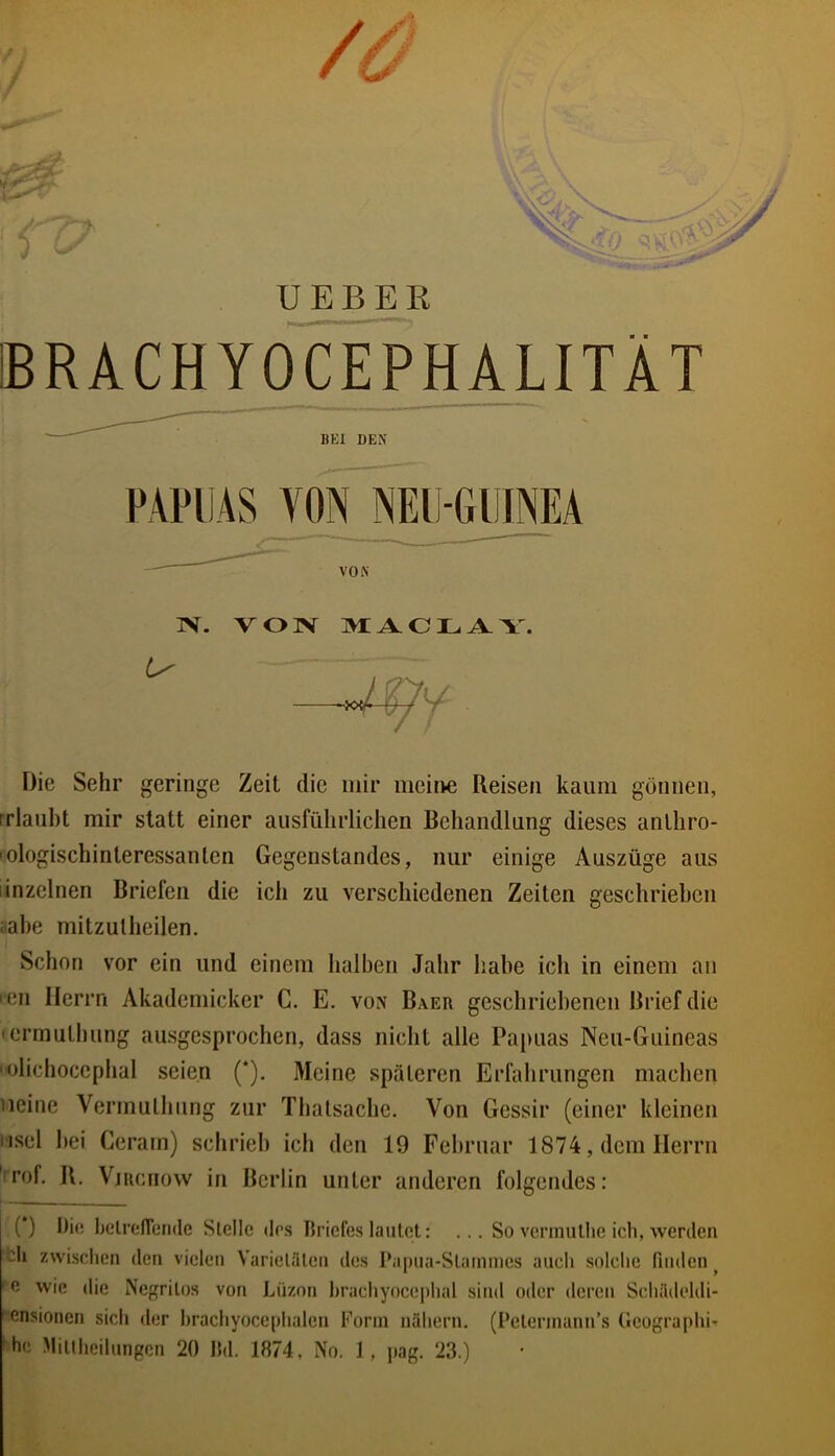 / UEBEE BRACHYOCEPHALITÄT Die Sehr geringe Zeit die mir meine Reisen kaum gönnen, rrlaubt mir statt einer ausführlichen Behandlung dieses anthro- 'ologischinteressanten Gegenstandes, nur einige Auszüge aus linzeinen Briefen die ich zu verschiedenen Zeiten geschrieben öahe niitzutheilen. Schon vor ein und einem halben Jahr habe ich in einem an '■en Herrn Akademicker C. E. von Baer geschriebenen Brief die 'ermulhung ausgesprochen, dass nicht alle Papuas Neu-Guineas olichocephal seien (*). Meine späteren Erfahrungen machen neine Vermuthung zur Thalsache. Von Gessir (einer kleinen Hsel bei Cerarn) schrieb icb den 19 Februar 1874, dem Herrn 'rof, R. ViRcnow in Berlin unter anderen folgendes: () Die helrenende Stelle des Briefes lautet: ... So verinutlie ich, werden *;h zwischen den vielen Varietäten des Papua-Stammes auch solche finden ^ ' 0 wie die Nef^ritos von Lüzon hrachyocephal sind oder deren Schädeldi- ensionen sich der hrachyocephalcn Form nähern. (Petermann’s (Icographi-r 'he Mitlheilungcn 20 lld. 1874, No. 1, pag. 23.) BEI DEN FAPliÄS VON NElI-GllINEA VON IV. V O ]V m: A O L Y. /