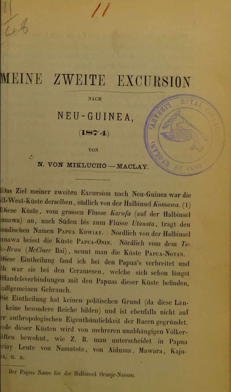 // MEINE ZWEITE EXCÜR8I0N lOas Ziel meiner zweilcii Exciirsion nach Neii-Guinea war die iJ-Wesl-Küste dersellien, südlich von der Halbinsel Kunuiwa. (1) Wiese Kusle, vom grossen Flusse Karufa (auf der Halbinsel imawa) an, nach Süden bis zum Flusse Utamla, Irägt den Miidisclien Namen Papua Kowiav. Nördlich von der Halbinsel nnawa heisst die Küste I>APUA-Omn. Nördlich vom dem 2'e- (MoCluer Bai), nennt man die Küste Papua-Notan. diese Eintheilung fand ich hei den Papna’s verbreitet und Ih wai sie bei den Ccramesen, welche sich schon langst dlandelsvcrhindungen mit den Papuas dieser Küste belindeii, ‘-allgemeinen Gehrancli. ^le Eintlieiliing hat keinen politischen Grund (da diese Län- keine besondere Ueiche hihlen) und ist ehenlalls nicht auf rr anthropologischen Eigenthnmiichkeit der Hacen gegründet, ede dieser Küslen wird von mehreren unahhängigen Völker- dten hewohnt, wie Z. \i. man unterscheidet in l‘apua !^iay heule von Namatote, von Aiduma, Mawara, Kaju- 'i, u. a. h»;r hipiia Name IVu- di,. Halliiii.sol Oranje-Nassau.