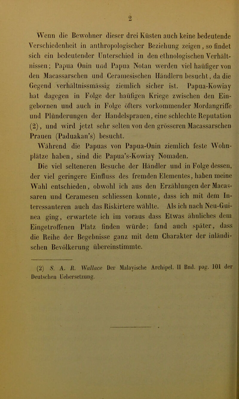 C) Wenn die Bewohner dieser drei Küsten auch keine bedeutende Verschiedenheit in anthropologischer Beziehung zeigen, so findet sich ein bedeutender Unterschied in den ethnologischen Verhält- nissen ; Papua Onin und Papua Nolan werden viel haüfiger von den Macassarschen und Ceramesischen Händlern besucht, da die Gegend verhältnissmässig ziemlich sicher ist. Papua-Kowiay hat dagegen in Folge der haüfigeu Kriege zwischen den Ein- gebornen und auch in Folge öfters vorkommender Mordangriffe und Plünderungen der Handelsprauen, eine schlechte Reputation (2), und wird jetzt sehr selten von den grösseren Macassarschen Prauen (Paduakan’s) besucht. Während die Papuas von Papua-Onin ziemlich feste Wohn- plätze haben, sind die Papua’s-Kowiay Nomaden. Die viel selteneren Besuche der Händler und in Folge dessen, der viel geringere Einfluss des fremden Elementes, haben meine Wahl entschieden, obwohl ich aus den Erzählungen der Macas- saren und Ceramesen schliessen konnte, dass ich mit dem In- teressanteren auch das Riskirtere wählte. Als ich nach Neu-Giii- nea ging, erwartete ich im voraus dass Etwas ähnliches dem Eingetroffenen Platz finden würde; fand auch später, dass die Reihe der Begebnisse ganz mit dem Charakter der inländi- schen Bevölkerung übereinstimmte. (2) S. A. R. Wallace Der Malayisclie Archipel. II Btul. pag. 101 der Deutschen Ueherselzung.