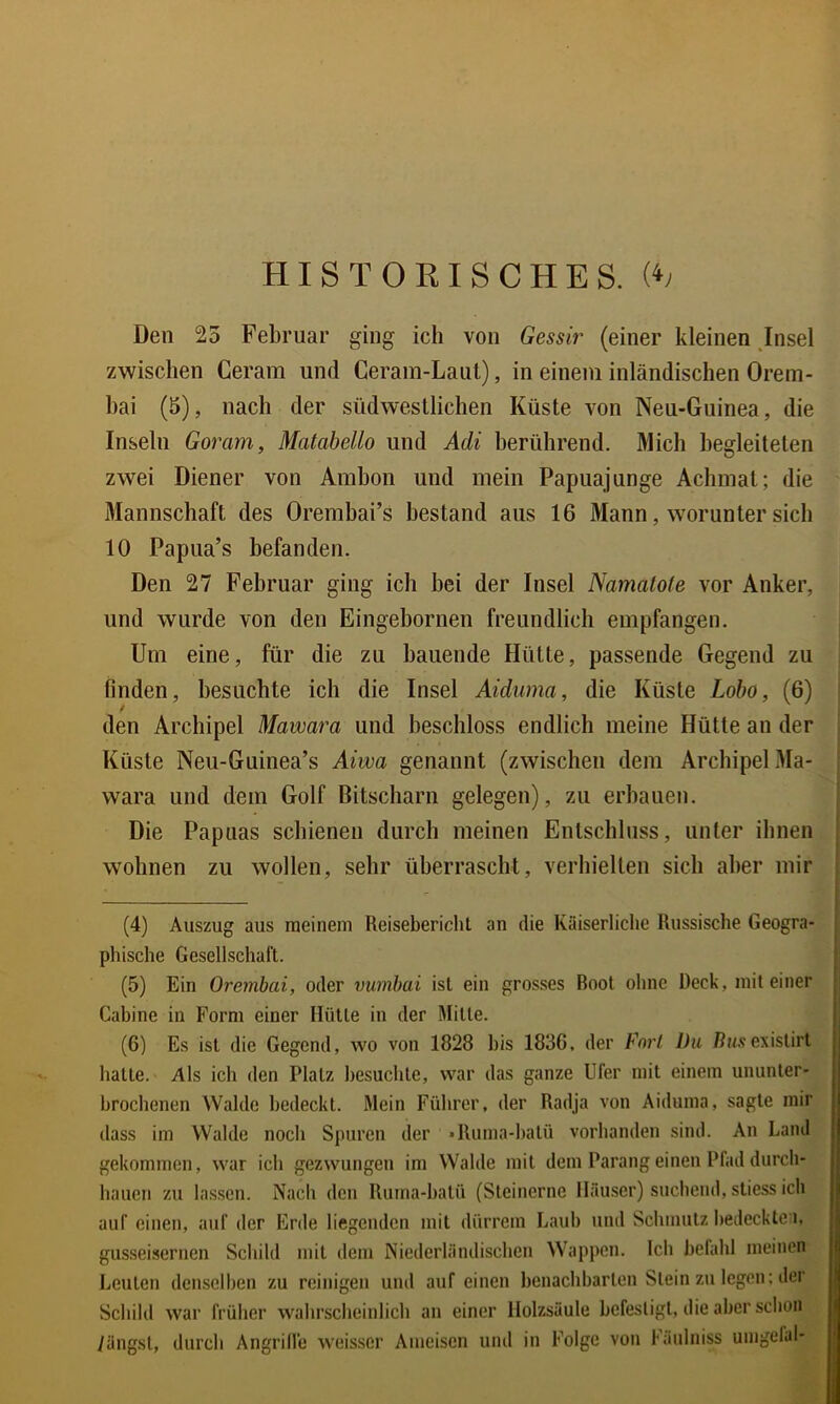 HISTORISCHES. Den 25 Februar ging ich von Gessir (einer kleinen Insel zwischen Ceram und Ceram-Laiil), in einem inländischen Orem- hai (5), nach der südwestlichen Küste von Neu-Guinea, die Inseln Goram, Matabello und Adi berührend. Mich begleiteten zwei Diener von Amhon und mein Papuajunge Achmat; die Mannschaft des Orembai’S bestand aus 16 Mann, worunter sich 10 Papua’s befanden. Den 27 Februar ging ich bei der Insel Namatote vor Anker, und wurde von den Eingebornen freundlich empfangen. Um eine, für die zu bauende Hütte, passende Gegend zu finden, besuchte ich die Insel Aiduma, die Küste Lobo, (6) den Archipel Mawara und beschloss endlich meine Hütte an der Küste Neu-Guinea’s Aiwa genannt (zwischen dem Archipel Ma- wara und dem Golf Bitscharn gelegen), zu erbauen. Die Papuas schienen durch meinen Entschluss, unter ihnen wohnen zu wollen, sehr überrascht, verhielten sich aber mir (4) Auszug aus meinem Reisebericlit an die Kaiserliche Russische Geogra- | phische Gesellschaft. | (5) Ein Oremhai, oder vumbai ist ein grosses Rool ohne Deck, mit einer Cabine in Form einer Hütte in der Mitte. (6) Es ist die Gegend, wo von 1828 bis 183G. der Fort Du ßwsexistirt hatte. Als ich den Platz besuchte, war das ganze Ufer mit einem ununter- brochenen Walde bedeckt. Mein Führer, der Radja von Aiduma, sagte mir dass im Walde noch Spuren der »Ruma-I)alü vorhanden sind. An Land gekommen, war ich gezwungen im Walde mit dem Parang einen Pfad durch- hauen zu lassen. Nach den Ruma-batü (Steinerne lläu.ser) suchend, stiess ich auf einen, auf der Erde hegenden mit dürrem Laub und Schmutz bedeckte i, gusseisernen Schild mit dem Niederländischen Wappen. Ich befahl meinen Leuten denselben zu reinigen und auf einen benachbarten Stein zu legen; der Schild war früher wahrscheinlich an einer ilolzsäule befestigt, die aber schon längst, durch Angrilfe weisscr Ameisen und in Folge von Fäiilniss umgeläl-