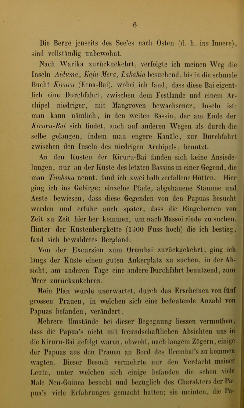 Die Berge jenseits des See’es nach Osten (d. h. ins Innere), sind vollständig iinhewolmt. Nach Warika ziirückgekehrt, verfolgte ich meinen Weg die Inseln Aiduma, Kaju-Mera, Lahahia besuchend, bis in die schmale Bucht Kiruru (Etna-Bai), wobei ich fand, dass diese Bai eigent- lich eine Durchfahrt, zwischen dem Fcstlande und einem Ar- chipel niedriger, mit Mangroven bewachsener, Inseln ist; man kann nämlich, in den weiten Bassin, der am Ende der Kiruru-Bai sich findet, auch auf anderen Wegen als durch die selbe gelangen, indem man engere Kanäle, zur Durchfahrt zwischen den Inseln des niedrigen Archipels, benutzt. An den Küsten der Kiruru-Bai fanden sich keine Ansiede- lungen, nur an der Küste des letzten Bassins in einer Gegend, die man Timhona wmwi, fand ich zwei halb zerfallene Hütten. Hier ging ich ins Gebirge; einzelne Pfade, abgehauene Stämme und Aeste bewiesen, dass diese Gegenden von den Papuas besucht werden und erfuhr auch später, dass die Eingebornen von Zeit zu Zeit hier her kommen, um nach Massoi rinde zu suchen. Hinter der Küstenbergkette (1500 Fuss hoch) die ich bestieg, fand sich bewaldetes Bergland. Von der Excursion zum Orembai zurückgekehrt, ging ich längs der Küste einen guten Ankerplatz zu suchen, in der Ab- sicht, am anderen Tage eine andere Durchfahrt benutzend, zuin Meer zurücFzukehren. Mein Plan wurde unerwartet, durch das Erscheinen von fünf grossen Prauen, in welchen sich eine bedeutende Anzahl von Papuas befanden, verändert. Mehrere Umstände bei dieser Begegnung liessen vermuthen, dass die Papua’s nicht mit freiindschaftlichen Absichten uns in die Kiruru-Bai gefolgt waren, obwohl, nach langem Zögern, einige der Papuas aus den Prauen an Bord des Uremhai’s zu kommen wagten. Dieser Besuch vermehrte nur den Verdacht meiner Leute, unter welchen sich einige befanden die schon viele Male Neu-Guinea besucht und bezüglich des Charakters der Pa- pua’s viele Erfahrungen gemacht hatten; sie meinten, die Pa-