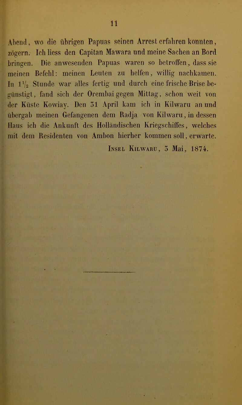 Abeml, wo die übrigen Papuas seinen Arresterfaliren konnten, zögern. Ich Hess den Capitan Mawara und meine Sachen an Bord bringen. Die anwesenden Papuas waren so betroffen, dass sie meinen Befehl: meinen Leuten zu helfen, willig nachkamen. In 1V2 Stunde war alles fertig und durch eine frische Brise he- giinstigl, fand sich der Oremhaigegen Mittag, schon weit von der Küste Kowiay. Den 51 April kam ich in Kilwaru an und übergab meinen Gefangenen dem Radja von Kilwaru, in dessen Haus ich die Ankunft des Holländischen Kriegschiffes, welches mit dein Residenten von Ambon hierher kommen soll, erwarte. Insel Kilwaru, 3 Mai, 1874.