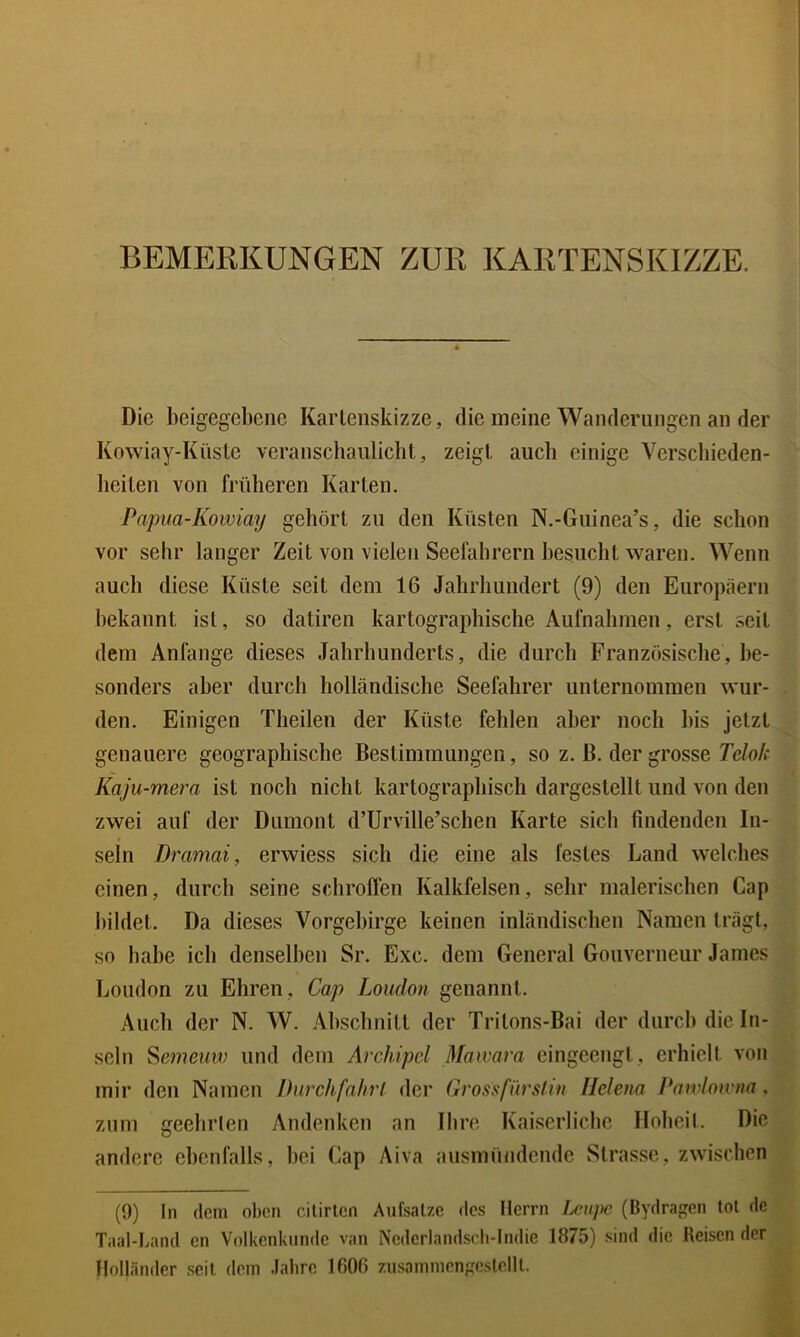 BEMERKUNGEN ZUR KARTENSKIZZE. Die beigegebene Kartenskizze, die meine Wanderungen an der Kowiay-Küsle veranschaulicht, zeigt auch einige Verscliieden- heiten von früheren Karten. Papua-Kowiay gehört zu den Küsten N.-Guinea’s, die schon vor sehr langer Zeit von vielen Seefahrern besucht waren. Wenn auch diese Küste seit dem 16 Jahrhundert (9) den Europäern bekannt ist, so datiren kartographische Aufnahmen, erst seit dem Anfänge dieses Jahrhunderts, die durch Französische, be- sonders aber durch holländische Seefahrer unternommen wur- den. Einigen Theilen der Küste fehlen aber noch bis jetzt genauere geographische Bestimmungen, so z. ß. der grosse Telok Kaju-mera ist noch nicht kartographisch dargestellt und von den zwei auf der Dumont d’Urville’schen Karte sich findenden In- seln Dramai, erwiess sich die eine als festes Land welches einen, durch seine schroffen Kalkfelsen, sehr malerischen Cap bildet. Da dieses Vorgebirge keinen inländischen Namen trägt, so habe ich denselben Sr. Exc. dem General Gouverneur James London zu Ehren, Cap London genannt. Auch der N. W. Abschnitt der Tritons-Bai der durch die In- seln Sßmeiiw und dem Archipel Mawara eingeengt, erhielt von mir den Namen Durchfahrt der Grossfürsiin Helena Pawloivna, zum geehrlen Andenken an Ihre Kaiserliche Hoheit. Die andere ebenfalls, hei Cap Aiva ausmündende Strasse, zwischen (9) In dem oben cilirten Aiifsalze ilcs Herrn Uupe (Bydrapen tot de Taal-I^and cn Volkenknndc van Ncderlandsrii-Indie 1875) sind die Reisen der Holländer seil dem Jahre 1600 zusainmcnpcslelll.