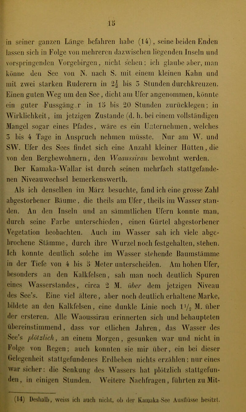 in seiner ganzen Länge befahren habe (14), seine beiden Enden lassen sich in Folge von mebreren dazwischen liegenden Inseln und vorspringenden Vorgeliirgen, nicliL sehen; ich glaube aber, man könne den See von N. nach S. mit einem kleinen Kahn und mit zwei starken Ruderern in bis 3 Stunden durchkreuzen. Einen guten Weg um den See, dicht am Ufer angenommen, könnte ein guter Fiissgäng.r in 15 bis 20 Stunden zurücklegen; in Wirklichkeit, im jetzigen Zustande (d. b. bei einem vollständigen Mangel sogar eines Pfades, wäre es ein Uaternehmen, welches 5 bis 4 Tage in Anspruch nehmen müsste. Nur am W. und SW. Ufer des Sees findet sich eine Anzahl kleiner Hütten, die von den Bergbewohnern, den Waanssirau bewohnt werden. Der Kamaka-Wallar ist durch seinen mehrfach stattgefande- nen Niveauwechsel hemerkenswerlh. Als ich denselben im März besuchte, fand ich eine grosse Zahl abgestorbener Bäume, die theils am Ufer, theils im Wasser stan- den. An den Inseln und an sämmtlichen Ufern konnte man, durch seine Farbe unterschieden, einen Gürtel abgestorbener Vegetation beobachten. Auch im Wasser sah ich viele abge- brochene Stämme, durch ihre Wurzel noch festgehalten, stehen. Ich konnte deutlich solche im Was.ser stehende Baumstämme in der Tiefe von 4 bis 5 Meier unterscheiden. Am hohen Ufer, besonders an den Kalkfelsen, sah man noch deutlich Spuren eines Wa.sserstandes, circa 2 xM. über dem jetzigen Niveau des See’s. Eine viel ältere, aber noch deutlich erhaltene Marke, bildete an den Kalkfelsen, eine dunkle Linie noch IV2 dl^cr der ersteren. Alle Waoussirau erinnerten sich und behaupteten übereinstimmend, dass vor etlichen Jahren, das Wasser des See’s plölzlich, an einem Morgen, gesunken war und nicht in Folge von Regen; auch konnten sie mir über, ein hei dieser Gelegenheit stallgefundenes Erdbeben nichts erzählen; nur eines war sicher: die Senkung des Wassers hat jdötzlich stattgefun- den, in einigen Stunden. Weitere Nachfragen, führten zu Mit- (14) Deshalb, weiss ich auch riichl, oIj der Ivaiijaka-See A\isllüssc hesilzl.