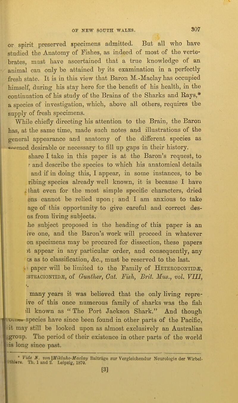 or spirit preserved specimens admitted. But all who have studied the Anatomy of Pishes, as indeed of most of the verte- brates, must have ascertained that a true knowledge of an animal can only be attained by its examination in a perfectly fresh state. It is in this view that Baron M.-Maclayhas occupied himself, during his stay here for the benefit of his health, in the continuation of his study of the Brains of tbe Sharks and Rays,* a species of investigation, which, above all others, requires the supply of fresh specimens. While chiefly directing his attention to the Brain, the Baron has, at the same time, made such notes and illustrations of the general appearance and anatomy of the different species as cfip.raed desirable or necessary to fill up gaps in their history. share I take in this paper is at the Baron’s request, to r and describe the species to which his anatomical details and if in doing this, I appear, in some instances, to be ribing species already well known, it is because I have that even for the most simple specific characters, dried ens cannot be relied upon; aud I am anxious to take age of this opportunity to give careful and correct des- □s from living subjects. he subject proposed in the heading of this paper is an ive one, and the Baron’s work will proceed in whatever on specimens may be procured for dissection, these papers >t appear in any particular order, and consequently, any cs as to classification, &c., must be reserved to the last. . paper will be limited to the Family of Heterodontid^:, istraciontidvE, of Gunther, Gat. Fish, Brit. Mus., vol. VIII, >. many years it was believed that the only living repre- ive of this once numerous family of sharks was the fish ill known as “ The Port Jackson Shark.” And though ouum species have since been found in other parts of the Pacific, it may still be looked upon as almost exclusively an Australian group. The period of their existence in other parts of the world is long since past. * Vide N. von\Milcluho-Maclay Baitriigo zur Vergleichendur Neurologie dcr Wirbel- thiore. Th. 1 and 2. Leipzig, 1870. [3]