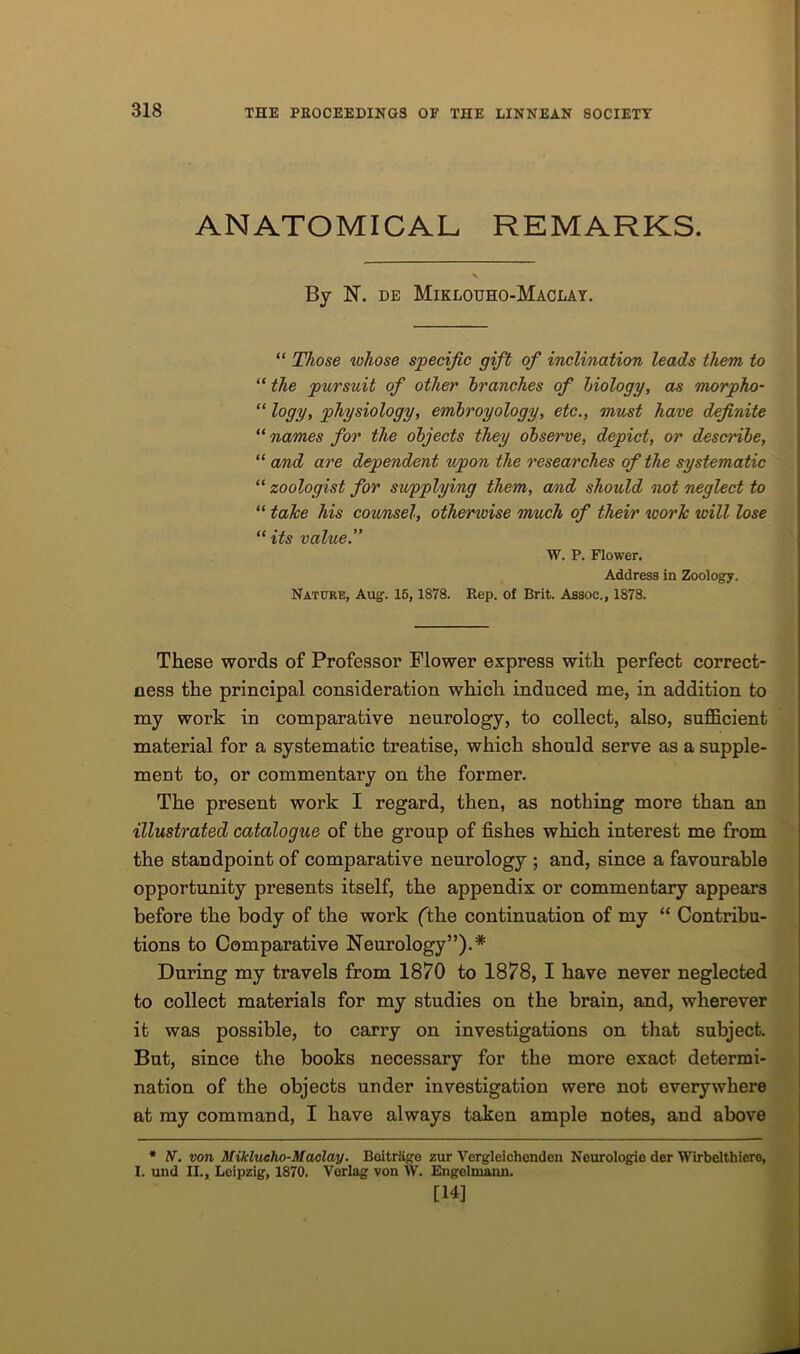 ANATOMICAL REMARKS. By 1ST. de Miklouho-Maclay. “ Those whose specific gift of inclination leads them to “ the pursuit of other branches of biology, as morpho- “ logy, physiology, embroyology, etc., must have definite “ names for the objects they observe, depict, or describe, “ and are dependent upon the researches of the systematic “ zoologist for supplying them, and should not neglect to “ take his counsel, otherwise much of their work will lose “ its value.” W. P. Flower. Address in Zoology. Nature, Aug. 15, 1878. Rep. of Brit. Assoc., 1878. These words of Professor Flower express with perfect correct- ness the principal consideration which induced me, in addition to my work in comparative neurology, to collect, also, sufficient material for a systematic treatise, which should serve as a supple- ment to, or commentary on the former. The present work I regard, then, as nothing more than an illustrated catalogue of the group of fishes which interest me from the standpoint of comparative neurology ; and, since a favourable opportunity presents itself, the appendix or commentary appears before the body of the work ('the continuation of my “ Contribu- tions to Comparative Neurology”).* During my travels from 1870 to 1878, I have never neglected to collect materials for my studies on the brain, and, wherever it was possible, to carry on investigations on that subject. But, since the books necessary for the more exact determi- nation of the objects under investigation were not everywhere at my command, I have always taken ample notes, and above * N. von Miklueho-Maclay. Boitrage zur Vorgleichonden Neurologie der Wirbelthiero, 1. und II., Leipzig, 1870. Verlag von W. Engelmann. [14]