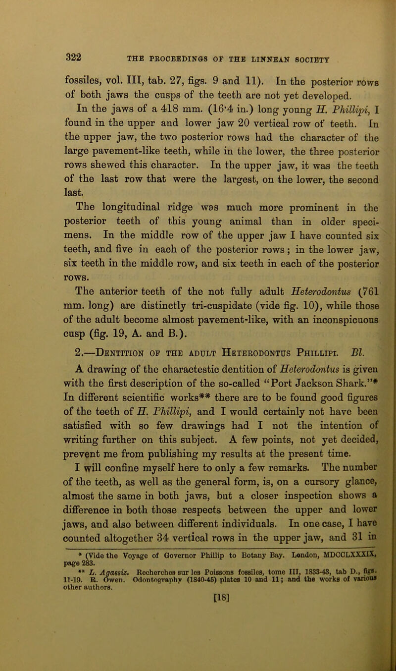 fossiles, vol. Ill, tab. 27, figs. 9 and 11). In the posterior rows of both jaws the cusps of the teeth are not yet developed. In the jaws of a 418 mm. (16’4 in.) long young H. Phillipi, I found in the upper and lower jaw 20 vertical row of teeth. In the upper jaw, the two posterior rows had the character of the large pavement-like teeth, while in the lower, the three posterior rows shewed this character. In the upper jaw, it was the teeth of the last row that were the largest, on the lower, the second last. The longitudinal ridge was much more prominent in the posterior teeth of this young animal than in older speci- mens. In the middle row of the upper jaw I have counted six teeth, and five in each of the posterior rows; in the lower jaw, six teeth in the middle row, and six teeth in each of the posterior rows. The anterior teeth of the not fully adult Heterodontus (761 mm. long) are distinctly tri-cuspidate (vide fig. 10), while those of the adult become almost pavement-like, with an inconspicuous cusp (fig. 19, A. and B.). 2.—Dentition of the adult Heterodontus Phillipi. Bl. A drawing of the charactestic dentition of Heterodontus is given with the first description of the so-called “Port Jackson Shark.”* In different scientific works** there are to be found good figures of the teeth of H. Phillipi, and I would certainly not have been satisfied with so few drawings had I not the intention of writing further on this subject. A few points, not yet decided, prevent me from publishing my results at the present time. I will confine myself here to only a few remarks. The number of the teeth, as well as the general form, is, on a cursory glance, almost the same in both jaws, but a closer inspection shows a difference in both those respects between the upper and lower jaws, and also between different individuals. In one case, I have counted altogether 84 vertical rows in the upper jaw, and 31 in * (Vide the Voyage of Governor Phillip to Botany Bay. London, MDCCLXXXIX, page 283. ** L. Agassiz. Recherchea sur lea Poissona foasilca, tome III, 1833-43, tab D., figs. 11-19. R. Owen. Odontography (1840-46) platea 10 and 11; and the works of various other authors. [18]