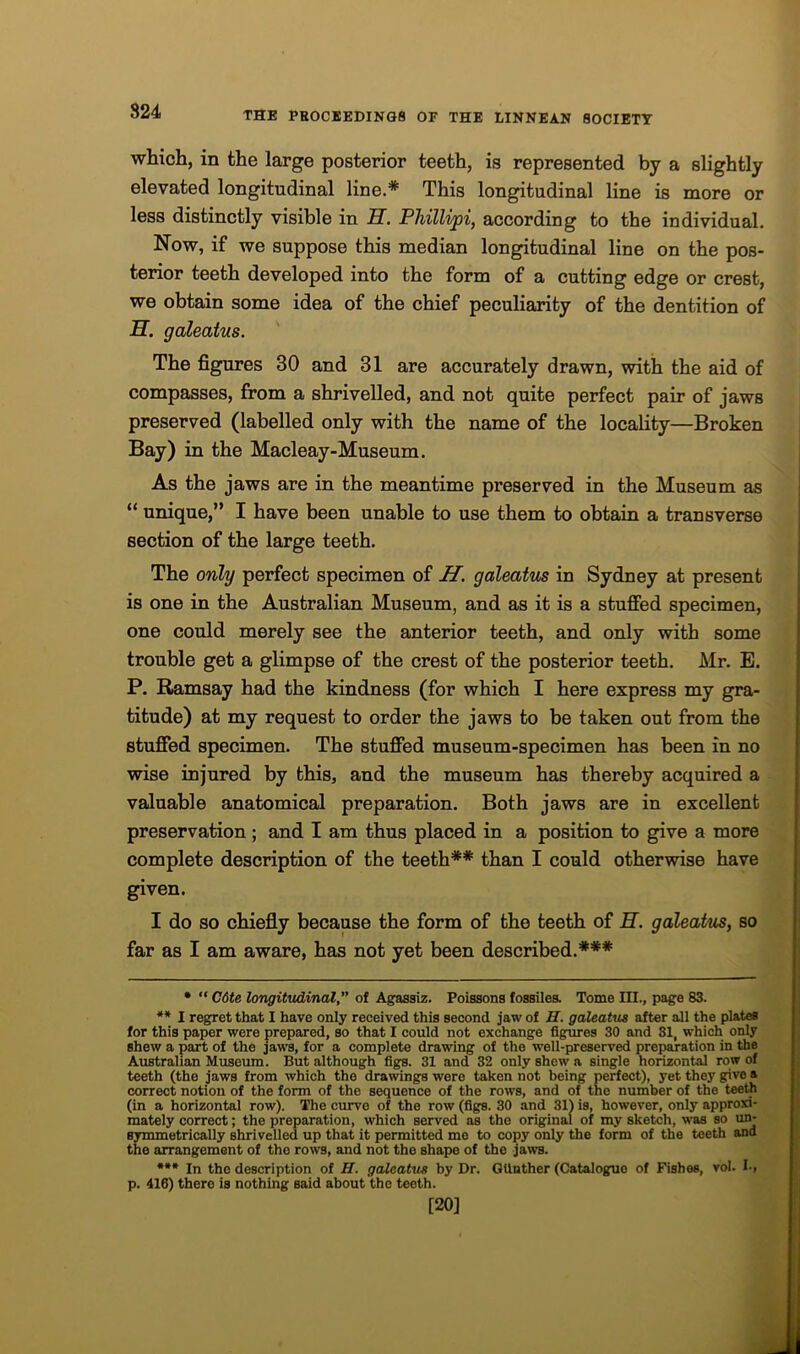 which, in the large posterior teeth, is represented by a slightly elevated longitudinal line.* This longitudinal line is more or less distinctly visible in H. Phillipi, according to the individual. Now, if we suppose this median longitudinal line on the pos- terior teeth developed into the form of a cutting edge or crest, we obtain some idea of the chief peculiarity of the dentition of H. galeatus. The figures 30 and 31 are accurately drawn, with the aid of compasses, from a shrivelled, and not quite perfect pair of jaws preserved (labelled only with the name of the locality—Broken Bay) in the Macleay-Museum. As the jaws are in the meantime preserved in the Museum as “ unique,” I have been unable to use them to obtain a transverse section of the large teeth. The only perfect specimen of H. galeatus in Sydney at present is one in the Australian Museum, and as it is a stuffed specimen, one could merely see the anterior teeth, and only with some trouble get a glimpse of the crest of the posterior teeth. Mr. E. P. Ramsay had the kindness (for which I here express my gra- titude) at my request to order the jaws to be taken out from the stuffed specimen. The stuffed museum-specimen has been in no wise injured by this, and the museum has thereby acquired a valuable anatomical preparation. Both jaws are in excellent preservation ; and I am thus placed in a position to give a more complete description of the teeth** than I could otherwise have given. I do so chiefly because the form of the teeth of H. galeatus, so far as I am aware, has not yet been described.*** * “ C6te longitudinal,” of Agassiz. Poissons fossiles. Tome III., page 83. ** I regret that I have only received this second jaw of H. galeatus after all the plates for this paper were prepared, so that I could not exchange figures 30 and 31, which only shew a part of the jaws, for a complete drawing of the well-preserved preparation in the Australian Museum. But although figs. 31 and 32 only shew a single horizontal row of teeth (the jaws from which the drawings were taken not being perfect), yet they give a correct notion of the form of the sequence of the rows, and of the number of the teeth (in a horizontal row). The curve of the row (figs. 30 and 31) is, however, only approxi- mately correct; the preparation, which served as the original of my sketch, was so un- symmetrically shrivelled up that it permitted me to copy only the form of the teeth and the arrangement of the rows, and not the shape of the jaws. *** In the description of H. galeatus by Dr. GUnther (Catalogue of Fishes, vol. I-, p. 416) there is nothing said about the teeth. [20]