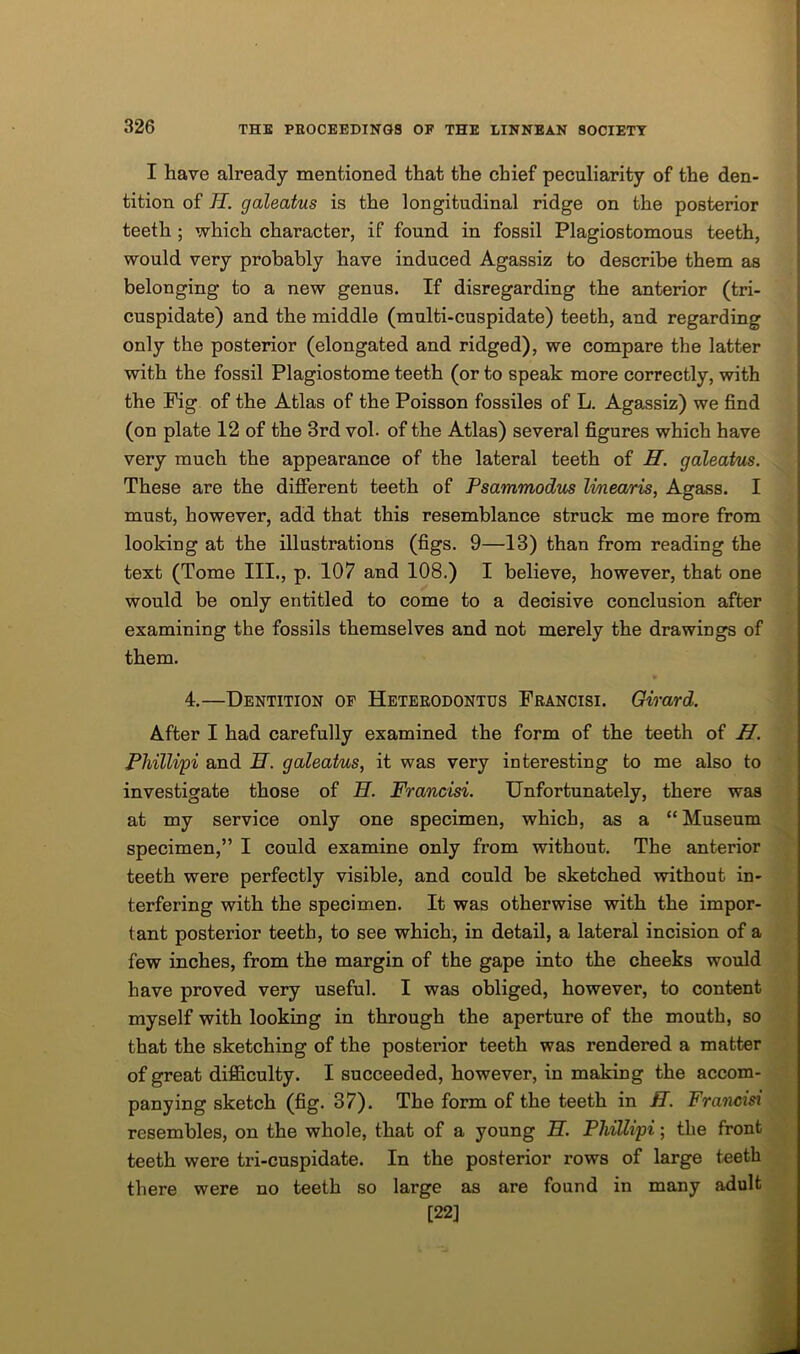 I have already mentioned that the chief peculiarity of the den- tition of H. galeatus is the longitudinal ridge on the posterior teeth ; which character, if found in fossil Plagiostomous teeth, would very probably have induced Agassiz to describe them as belonging to a new genus. If disregarding the anterior (tri- cuspidate) and the middle (multi-cuspidate) teeth, and regarding only the posterior (elongated and ridged), we compare the latter with the fossil Plagiostome teeth (or to speak more correctly, with the Pig of the Atlas of the Poisson fossiles of L. Agassiz) we find (on plate 12 of the 3rd vol. of the Atlas) several figures which have very much the appearance of the lateral teeth of H. galeatus. These are the different teeth of Psammodus linearis, Agass. I must, however, add that this resemblance struck me more from looking at the illustrations (figs. 9—13) than from reading the text (Tome III., p. 107 and 108.) I believe, however, that one would be only entitled to come to a decisive conclusion after examining the fossils themselves and not merely the drawings of them. 4.—Dentition of Heterodontus Prancisi. Girard. After I had carefully examined the form of the teeth of H. Pliillipi and H. galeatus, it was very interesting to me also to investigate those of H. Francisi. Unfortunately, there was at my service only one specimen, which, as a “Museum specimen,” I could examine only from without. The anterior teeth were perfectly visible, and could be sketched without in- terfering with the specimen. It was otherwise with the impor- tant posterior teeth, to see which, in detail, a lateral incision of a few inches, from the margin of the gape into the cheeks would have proved very useful. I was obliged, however, to content myself with looking in through the aperture of the mouth, so that the sketching of the posterior teeth was rendered a matter of great difficulty. I succeeded, however, in making the accom- panying sketch (fig. 37). The form of the teeth in H. Francisi resembles, on the whole, that of a young H. Phillipi; the front teeth were tri-cuspidate. In the posterior rows of large teeth there were no teeth so large as are found in many adult [22]