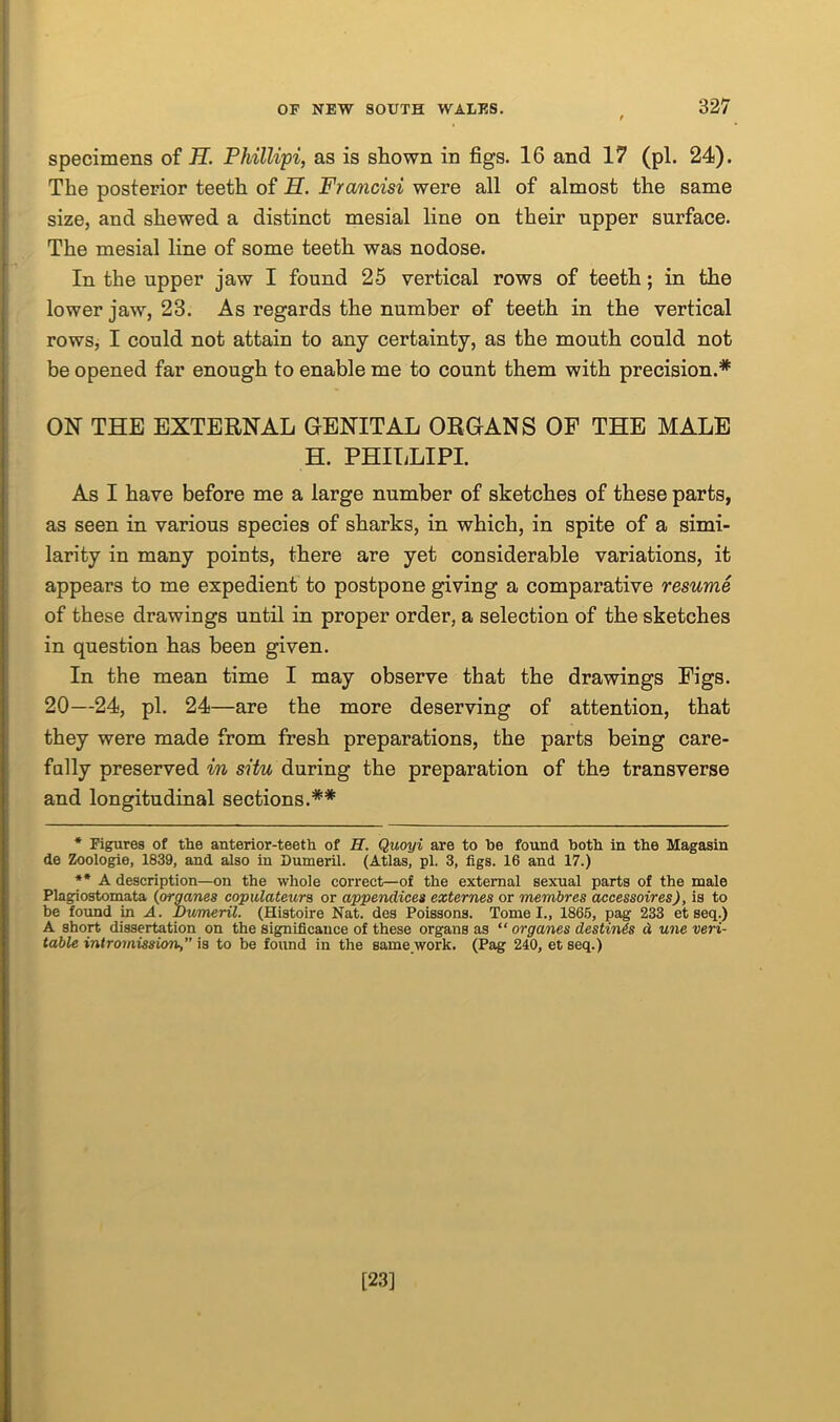 specimens of H. Phillipi, as is shown in figs. 16 and 17 (pi. 24). The posterior teeth of H. Francisi were all of almost the same size, and shewed a distinct mesial line on their upper surface. The mesial line of some teeth was nodose. In the upper jaw I found 25 vertical rows of teeth; in the lower jaw, 23. As regards the number of teeth in the vertical rows, I could not attain to any certainty, as the mouth could not be opened far enough to enable me to count them with precision.* ** ON THE EXTERNAL GENITAL ORGANS OF THE MALE H. PHILLIPI. As I have before me a large number of sketches of these parts, as seen in various species of sharks, in which, in spite of a simi- larity in many points, there are yet considerable variations, it appears to me expedient to postpone giving a comparative resume of these drawings until in proper order, a selection of the sketches in question has been given. In the mean time I may observe that the drawings Figs. 20—24, pi. 24—are the more deserving of attention, that they were made from fresh preparations, the parts being care- fully preserved in situ during the preparation of the transverse and longitudinal sections.## * Figures of tlie anterior-teeth of II. Quoyi are to he found both in the Magasin de Zoologie, 1839, and also in Dumeril. (Atlas, pi. 3, figs. 16 and 17.) ** A description—on the whole correct—of the external sexual parts of the male Plagiostomata (organes copulateura or appendices externes or mernbres accessoires), is to be found in A. Dumeril. (Histoire Nat. des Poissons. Tome I., 1866, pag 233 et seq.) A short dissertation on the significance of these organs as “ organes destines d une veri- table intromission,” is to be found in the same work. (Pag 240, et seq.) [23]