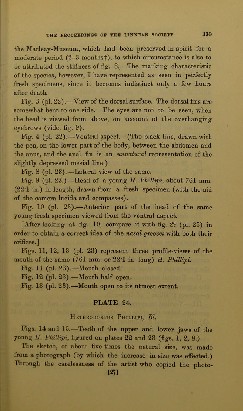 the Macleay-Museum, which had been preserved in spirit for a moderate period (2-3 monthsf), to which circumstance is also to be attributed the stiffness of fig. 8. The marking characteristic of the species, however, I have represented as seen in perfectly fresh specimens, since it becomes indistinct only a few hours after death. Fig. 3 (pi. 22).—View of the dorsal surface. The dorsal fins are somewhat bent to one side. The eyes are not to be seen, when the head is viewed from above, on account of the overhanging eyebrows (vide. fig. 9). Fig. 4 (pi. 22).—Ventral aspect. (The black line, drawn with the pen, on the lower part of the body, between the abdomen and the anus, and the anal fin is an unnatural representation of the slightly depressed mesial line.) Fig. 8 (pi. 23).—Lateral view of the same. Fig. 9 (pi. 23.)—Head of a young H. PMllipi, about 761 mm. (221 in.) in length, drawn from a fresh specimen (with the aid of the camera lucida and compasses). Fig. 10 (pi. 23).—Anterior part of the head of the same young fresh specimen viewed from the ventral aspect. [After looking at fig. 10, compare it with fig. 29 (pi. 25) in order to obtain a correct idea of the nasal grooves with both their orifices.] Figs. 11, 12, 13 (pi. 23) represent three profile-views of the mouth of the same (761 mm. or 22T in. long) B. PMllipi. Fig. 11 (pi. 23).—Mouth closed. Fig. 12 (pi. 23).—Mouth half open. Fig. 13 (pi. 23).—Mouth open to its utmost extent. PLATE 24. Hkterodontus Phillipi, PI. Figs. 14 and 15.—Teeth of the upper and lower jaws of the young H. PMllipi, figured on plates 22 and 23 (figs. 1, 2, 8.) The sketch, of about five times the natural size, was made from a photograph (by which the increase in size was effected.) Through the carelessness of the artist who copied the photo- 127] I