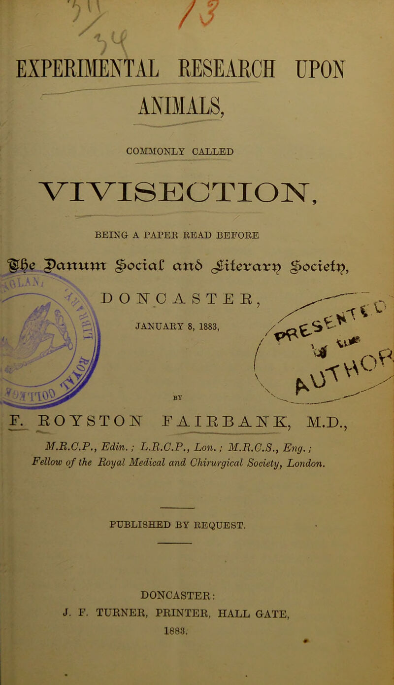 EXPERDIENTAL RESEARCH UPON ' ANimS, COMMONLY CALLED VIVISECTION, BEING A PAPEE READ BEFORE Panum ^ociaC an6 Jiliferair)? ^ocief^, F^ROYSTOH FAIEBANK, M.D., M.R.C.P., Edin.; L.R.C.P., Lon,; M.R.G.S., Eng.; Fellow of the Royal Medical and Chirurgical Society, London. PUBLISHED BY REQUEST. DONCASTER: J. F. TURNER, PRINTER, HALL GATE,