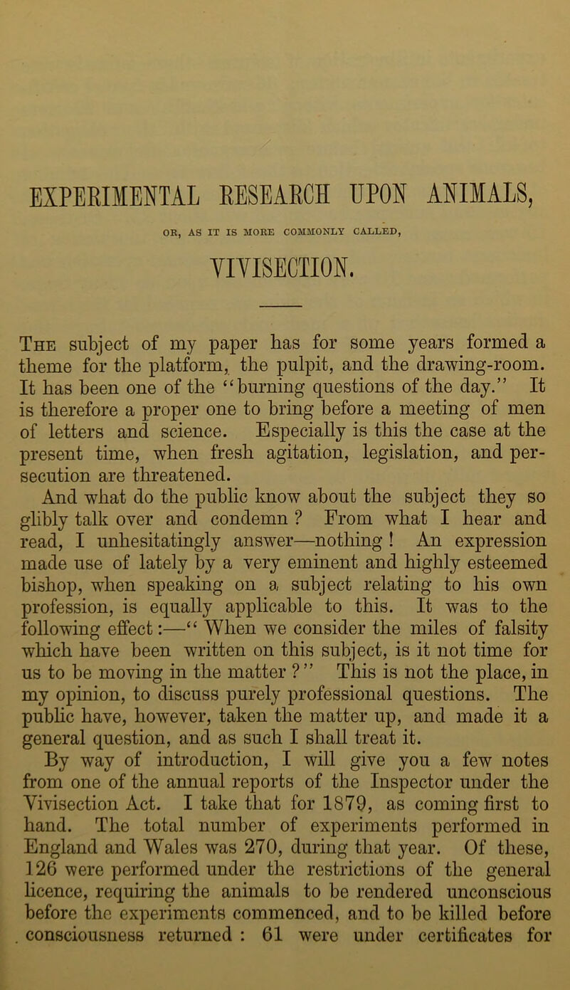 EXPERIMENTAL RESEARCH UPON ANIMALS, OR, AS IT IS MORE COMMONLY CALLED, VIVISECTION. The subject of my paper has for some years formed a theme for the platform, the pulpit, and the drawing-room. It has been one of the “burning questions of the day.” It is therefore a proper one to bring before a meeting of men of letters and science. Especially is this the case at the present time, when fresh agitation, legislation, and per- secution are threatened. And what do the public know about the subject they so glibly talk over and condemn ? From what I hear and read, I unhesitatingly answer—nothing ! An expression made use of lately by a very eminent and highly esteemed bishop, when speaking on a subject relating to his own profession, is equally applicable to this. It was to the following effect:—“ When we consider the miles of falsity which have been written on this subject, is it not time for us to be moving in the matter ? ” This is not the place, in my opinion, to discuss purely professional questions. The pubhc have, however, taken the matter up, and made it a general question, and as such I shall treat it. By way of introduction, I will give you a few notes from one of the annual reports of the Inspector under the Vivisection Act. I take that for 1879, as coming first to hand. The total number of experiments performed in England and Wales was 270, during that year. Of these, 126 were performed under the restrictions of the general hcence, requiring the animals to be rendered unconscious before the experiments commenced, and to be killed before . consciousness returned : 61 were under certificates for