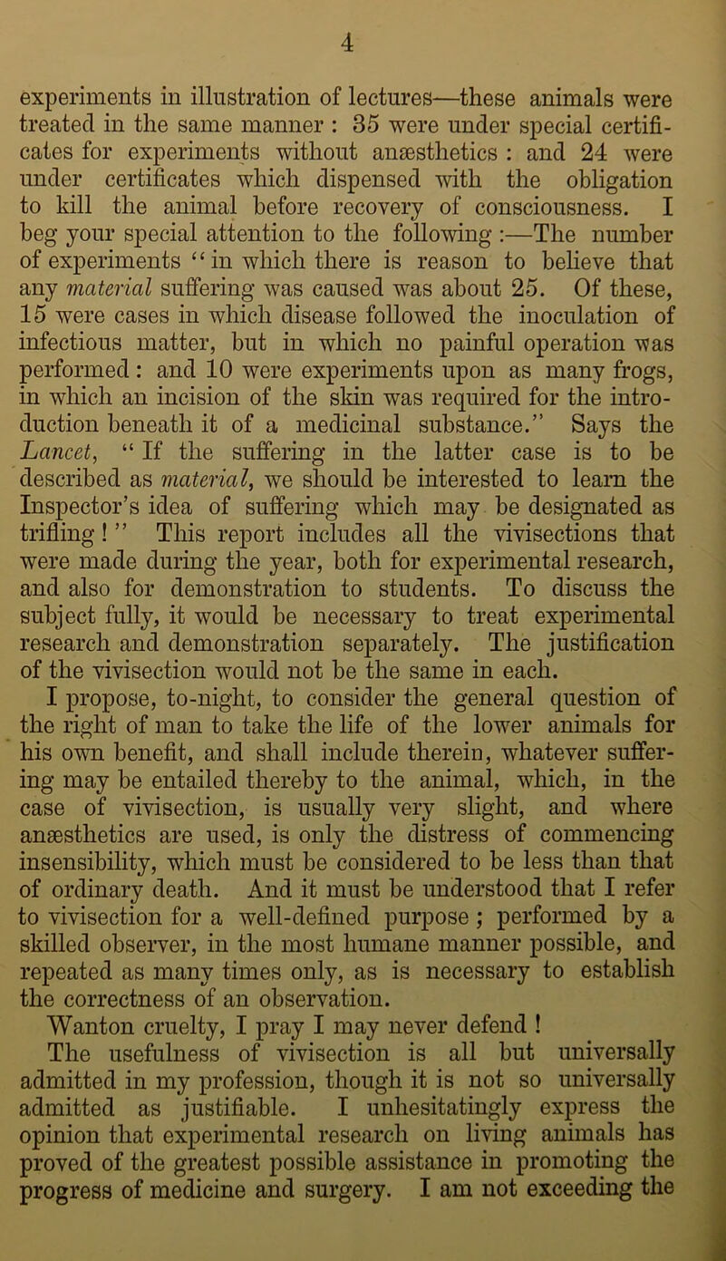 experiments in illustration of lectures—these animals were treated in the same manner : 35 were under special certifi- cates for experiments without ansesthetics : and 24 were under certificates which dispensed with the obligation to kill the animal before recovery of consciousness. I beg your special attention to the following :—The number of experiments‘‘in which there is reason to beheve that any material suffering was caused was about 25. Of these, 15 were cases in which disease followed the inoculation of infectious matter, but in which no painful operation was performed : and 10 were experiments upon as many frogs, in which an incision of the sldn was required for the intro- duction beneath it of a medicinal substance.” Says the Lancet^ “ If the suffering in the latter case is to be described as material, we should be interested to learn the Inspector’s idea of suffering which may be designated as trifiing! ” This report includes all the vivisections that were made during the year, both for experimental research, and also for demonstration to students. To discuss the subject fully, it would be necessary to treat experimental research and demonstration separately. The justification of the vivisection would not be the same in each. I propose, to-night, to consider the general question of the right of man to take the life of the lower animals for his own benefit, and shall include therein, whatever suffer- ing may be entailed thereby to the animal, which, in the case of vivisection, is usually very slight, and where anaesthetics are used, is only the distress of commencing insensibility, which must be considered to be less than that of ordinary death. And it must be understood that I refer to vivisection for a well-defined purpose; performed by a skilled observer, in the most humane manner possible, and repeated as many times only, as is necessary to establish the correctness of an observation. Wanton cruelty, I pray I may never defend ! The usefulness of vivisection is all but universally admitted in my profession, though it is not so universally admitted as justifiable. I unhesitatingly express the opinion that experimental research on living animals has proved of the greatest possible assistance in promoting the progress of medicine and surgery. I am not exceeding the