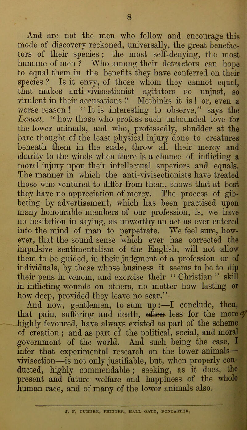 And are not the men who follow and encourage this mode of discovery reckoned, universally, the great benefac- tors of their species; the most self-denying, the most humane of men ? Who among their detractors can hope to equal them in the benefits they have conferred on their species ? Is it envy, of those whom they cannot equal, that makes anti-vivisectionist agitators so unjust, so virulent in their accusations ? Methinks it is ! or, even a worse reason ! “ It is interesting to observe,” says the Lancet, “ how those who profess such unbounded love for the lower animals, and who, professedly, shudder at the bare thought of the least physical injury done to creatures beneath them in the scale, throw all their mercy and charity to the winds when there is a chance of inflicting a moral injury upon their intellectual superiors and equals. The manner in which the anti-vivisectionists have treated those who ventured to differ from them, shows that at best they have no appreciation of mercy. The process of gib- beting by advertisement, which has been practised upon many honourable members of our profession, is, we have no hesitation in saying, as unworthy an act as ever entered into the mind of man to perpetrate. We feel sure, how- ever, that the sound sense which ever has corrected the impulsive sentimentalism of the English, will not allow them to be guided, in their judgment of a profession or of individuals, by those whose business it seems to be to dip their pens in venom, and exercise their “ Christian ” skill ' in inflicting wounds on others, no matter how lasting or how deep, provided they leave no scar.” And now, gentlemen, to sum up:—I conclude, then, that pain, suffering and death, less for the more^ highly favoured, have always existed as part of the scheme of creation; and as part of the poHtical, social, and moral government of the world. And such being the case, I infer that experimental research on the lower animals— vivisection—is not only justifiable, but, when properly con- ducted, highly commendable; seeking, as it does, the present and future welfare and happiness of the whole human race, and of many of the lower animals also. 3, F, TURNEH, PRINTER, UALL GATE, DONCASTER.