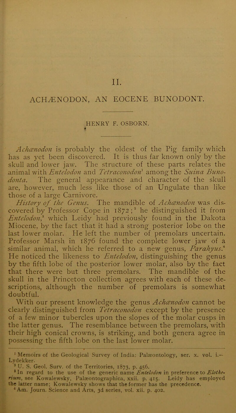 II. ACH^NODON, AN EOCENE BUNODONT. HENRY F. OSBORN. Achamodon is probably the oldest of the Pig family which has as yet been discovered. It is thus far known onl)^ by the skull and lower jaw. The structure of these parts relates the animal with Entelodon and Tetraconodod among the Siiina Bufio- donta. The general appearance and character of the skull are, however, much less like those of an Ungulate than like those of a large Carnivore. History of the Genus. The mandible of AchcBnodon was dis- covered by Professor Cope in 1872; he distinguished it from Entelodon,^ which Leidy had previously found in the Dakota Miocene, by the fact that it had a strong posterior lobe on the last lower molar. He left the number of premolars uncertain. Professor Marsh in 1876 found the complete lower jaw of a similar animal, which he referred to a new genus, Parahyus.*^ He noticed the likeness to Entelodon, distinguishing the genus by the fifth lobe of the posterior lower molar, also by the fact that there were but three premolars. The mandible of the skull in the Princeton collection agrees with each of these de- scriptions, although the number of premolars is somewhat doubtful. With our present knowledge the genus Achcenodon cannot be clearly distinguished from Tetraconodoii except by the presence of a few minor tubercles upon the slopes of the molar cusps in the latter genus. The resemblance between the premolars, with their high conical crowns, is striking, and both genera agree in possessing the fifth lobe on the last lower molar. ' Memoirs of the Geological Survey of India: Palteonlology, ser. x. vol. i.— Lydekker. * U. S. Geol. Surv. of the Territories, 1873, p. 456. *In regard to the use of the generic name in preference to rium, see Kowalewsky, Palseontographica, xxii. p. 415. Leidy has employed the latter name; Kowalewsky shows that the former has the precedence.