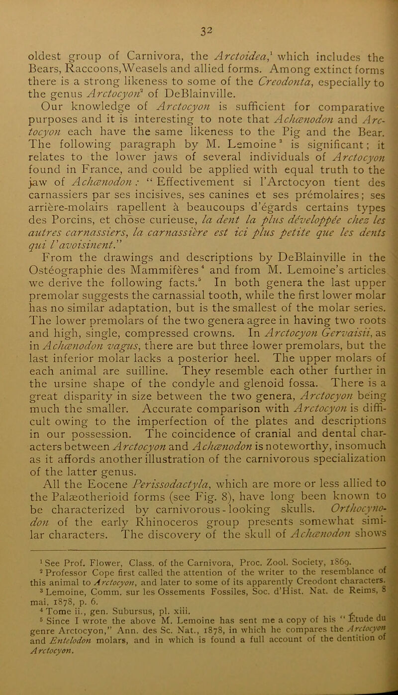oldest group of Carnivora, the Arctoidea,' which includes the Bears, Raccoons,Weasels and allied forms. Among extinct forms there is a strong likeness to some of the Creodonta, especially to the genus Arctocyoi^ of DeBlainville. Our knowledge of Arctocyon is sufficient for comparative purposes and it is interesting to note that AchcBnodon and Arc- tocyon each have the same likeness to the Pig and the Bear, The following paragraph by M. Lemoine ® is significant; it relates to the lower jaws of several individuals of Arctocyon found in France, and could be applied with equal truth to the jaw of AchcB7iodon : “ Effectivement si 1’Arctocyon tient des carnassiers par ses incisives, ses canines et ses premolaires; ses arriere-molairs rapellent a beaucoups d’egards certains types des Porcins, et chose curieuse, la dent la plus ddvelopp^e cliez les autres carnassiers, la car^iassicre est id plus petite que les dents qui ravoisinent.” From the drawings and descriptions by DeBlainville in the Osteographie des Mammiferes and from M. Lemoine’s articles we derive the following facts.^ In both genera the last upper premolar suggests the carnassial tooth, while the first lower molar has no similar adaptation, but is the smallest of the molar series. The lower premolars of the two genera agree in having two roots and high, single, compressed crowns. In Arctocyon Gervaisii, as \n Achcenodon vagus, there are but three lower premolars, but the last inferior molar lacks a posterior heel. The upper molars of each animal are suilline. They resemble each other further in the ursine shape of the condyle and glenoid fossa. There is a great disparity in size between the two genera, Arctocyon being much the smaller. Accurate comparison with Arctocyon is diffi- cult owing to the imperfection of the plates and descriptions in our possession. The coincidence of cranial and dental char- acters between Arctocyon and Achcenodon is noteworthy, insomuch as it affords another illustration of the carnivorous specialization of the latter genus. All the Eocene Perissodactyla, which are more or less allied to the Palaeotherioid forms (see Fig. 8), have long been known to be characterized by carnivorous - looking skulls. Orthocyno- don of the early Rhinoceros group presents somewhat simi- lar characters. The discovery of the skull of Achcenodon shows * See Prof. Flower, Class, of the Carnivora, Proc. Zool. Society, iS6g. ® Professor Cope first called the attention of the writer to the resemblance of this animal to Arxiocyon, and later to some of its apparently Creodont characters. * Lemoine, Comni. sur les Ossements Fossiles, Soc. d’Hist. Nat. de Reims, 8 mai, 1878, p. 6. ‘‘Tome ii., gen. Subursus, pi. xiii. . , -6 ® Since I wrote the above M. Lemoine has sent me a copy of his “ Etude du genre Arctocyon,” Ann. des Sc. Nat., 1878, in which he compares the Arctocyon and Entelodon molars, and in which is found a full account of the dentition of Arctocyon.