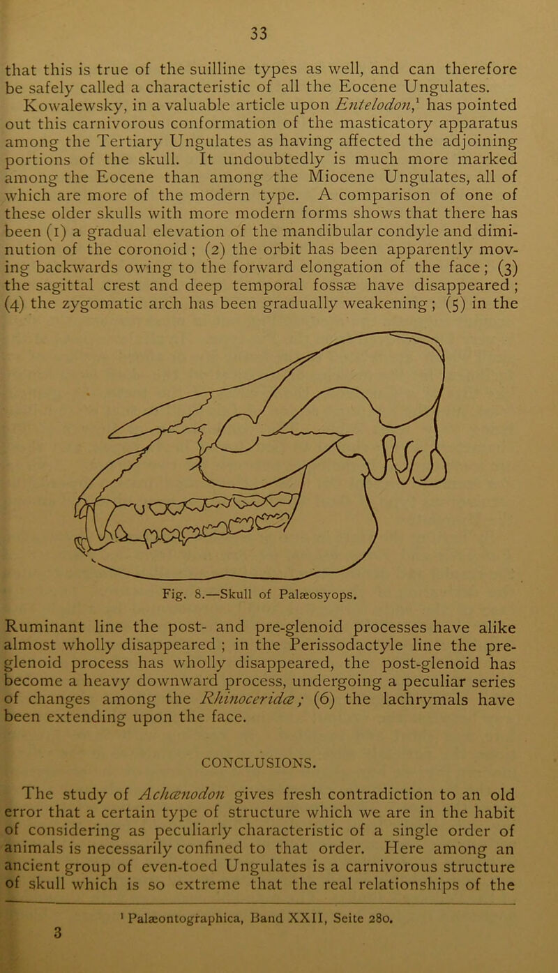 that this is true of the suilline types as well, and can therefore be safely called a characteristic of all the Eocene Ungulates. Kowalewsky, in a valuable article upon Entelodoji,'' has pointed out this carnivorous conformation of the masticatory apparatus among the Tertiary Ungulates as having affected the adjoining portions of the skull. It undoubtedly is much more marked among the Eocene than among the Miocene Ungulates, all of which are more of the modern type. A comparison of one of these older skulls with more modern forms shows that there has been (i) a gradual elevation of the mandibular condyle and dimi- nution of the coronoid ; (2) the orbit has been apparently mov- ing backwards owing to the forward elongation of the face; (3) the sagittal crest and deep temporal fossae have disappeared; (4) the zygomatic arch has been gradually weakening; (5) in the Ruminant line the post- and pre-glenoid processes have alike almost wholly disappeared ; in the Perissodactyle line the pre- glenoid process has wholly disappeared, the post-glenoid has become a heavy downward process, undergoing a peculiar series of changes among the RhinoceridcB; (6) the lachrymals have been extending upon the face. CONCLUSIONS. The study of Achcenodon gives fresh contradiction to an old error that a certain type of structure which we are in the habit of considering as peculiarly characteristic of a single order of animals is necessarily confined to that order. Here among an ancient group of even-toed Ungulates is a carnivorous structure of skull which is so extreme that the real relationships of the ' Palaeontographica, Band XXII, Seite 280. 3