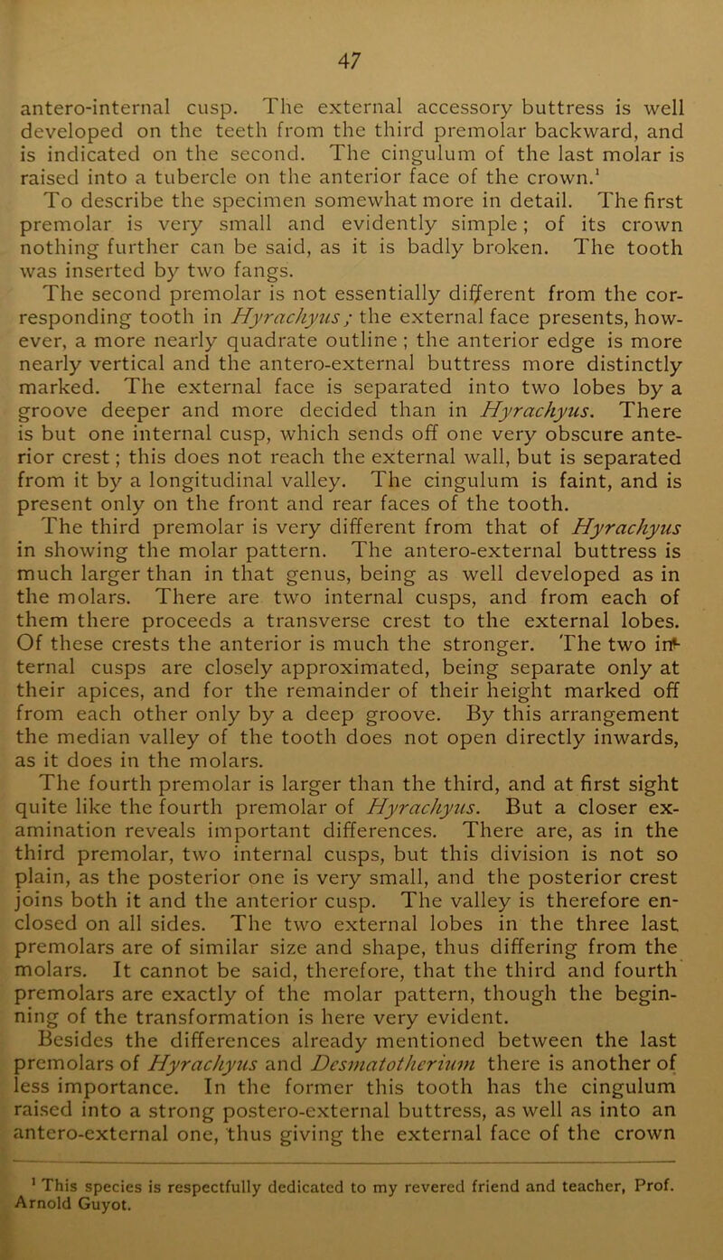 antero-internal cusp. The external accessory buttress is well developed on the teeth from the third premolar backward, and is indicated on the second. The cingulum of the last molar is raised into a tubercle on the anterior face of the crown.* To describe the specimen somewhat more in detail. The first premolar is very small and evidently simple; of its crown nothing further can be said, as it is badly broken. The tooth was inserted by two fangs. The second premolar is not essentially different from the cor- responding tooth in Hyrachyus; the external face presents, how- ever, a more nearly quadrate outline ; the anterior edge is more nearly vertical and the antero-external buttress more distinctly marked. The external face is separated into two lobes by a groove deeper and more decided than in Hyrachyus. There is but one internal cusp, which sends off one very obscure ante- rior crest; this does not reach the external wall, but is separated from it by a longitudinal valley. The cingulum is faint, and is present only on the front and rear faces of the tooth. The third premolar is very different from that of Hyrachyus in showing the molar pattern. The antero-external buttress is much larger than in that genus, being as well developed as in the molars. There are two internal cusps, and from each of them there proceeds a transverse crest to the external lobes. Of these crests the anterior is much the stronger. The two in- ternal cusps are closely approximated, being separate only at their apices, and for the remainder of their height marked off from each other only by a deep groove. By this arrangement the median valley of the tooth does not open directly inwards, as it does in the molars. The fourth premolar is larger than the third, and at first sight quite like the fourth premolar of Hyrachyus. But a closer ex- amination reveals important differences. There are, as in the third premolar, two internal cusps, but this division is not so plain, as the posterior one is very small, and the posterior crest joins both it and the anterior cusp. The valley is therefore en- closed on all sides. The two external lobes in the three last premolars are of similar size and shape, thus differing from the molars. It cannot be said, therefore, that the third and fourth premolars are exactly of the molar pattern, though the begin- ning of the transformation is here very evident. Besides the differences already mentioned between the last premolars of Hyrachyus and Desniatotherimn there is another of less importance. In the former this tooth has the cingulum rai.sed into a strong postero-external buttress, as well as into an antero-external one, thus giving the external face of the crown * This species is respectfully dedicated to my revered friend and teacher, Prof. Arnold Guyot.
