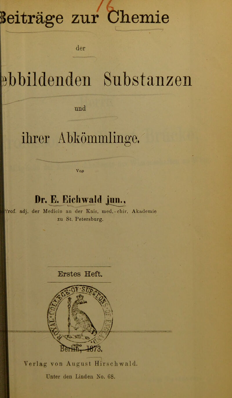 Beiträge zur Chemie bbildenden Substanzen ihrer Abkömmlinge. Dr. E. Eichwald jun., Yrof. adj. der Medioin an der Kais, med.-chir. Akademie zu St. Petersburg. Erstes Heft. Verlag von August Hirschwald. Unter den Linden No. 68.