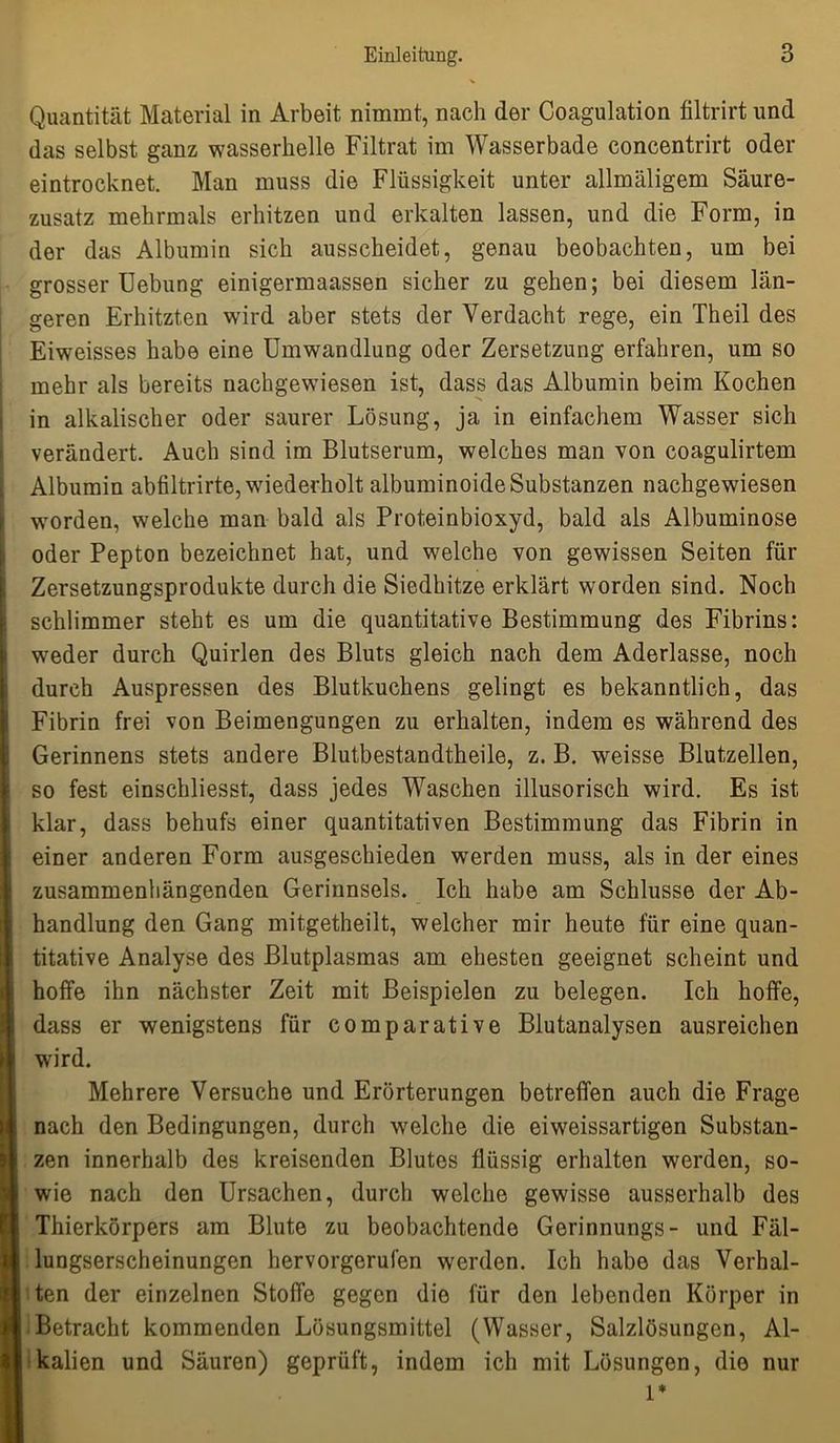 Quantität Material in Arbeit nimmt, nach der Coagulation filtrirt und das selbst ganz wasserhelle Filtrat im Wasserbade coneentrirt oder eintrocknet. Man muss die Flüssigkeit unter allmäligem Säure- zusatz mehrmals erhitzen und erkalten lassen, und die Form, in der das Albumin sich ausscheidet, genau beobachten, um bei grosser Uebung einigermaassen sicher zu gehen; bei diesem län- geren Erhitzten wird aber stets der Verdacht rege, ein Theil des Eiweisses habe eine Umwandlung oder Zersetzung erfahren, um so mehr als bereits nachgewiesen ist, dass das Albumin beim Kochen in alkalischer oder saurer Lösung, ja in einfachem Wasser sich verändert. Auch sind im Blutserum, welches man von coagulirtem Albumin abfiltrirte, wiederholt albuminoideSubstanzen nachgewiesen worden, welche man bald als Proteinbioxyd, bald als Albuminose oder Pepton bezeichnet hat, und welche von gewissen Seiten für Zersetzungsprodukte durch die Siedhitze erklärt worden sind. Noch schlimmer steht es um die quantitative Bestimmung des Fibrins: weder durch Quirlen des Bluts gleich nach dem Aderlässe, noch durch Auspressen des Blutkuchens gelingt es bekanntlich, das Fibrin frei von Beimengungen zu erhalten, indem es während des Gerinnens stets andere Blutbestandtheile, z. B. weisse Blutzellen, so fest einschliesst, dass jedes Waschen illusorisch wird. Es ist klar, dass behufs einer quantitativen Bestimmung das Fibrin in einer anderen Form ausgeschieden werden muss, als in der eines zusammenhängenden Gerinnsels. Ich habe am Schlüsse der Ab- handlung den Gang mitgetheilt, welcher mir heute für eine quan- ititative Analyse des Blutplasmas am ehesten geeignet scheint und hoffe ihn nächster Zeit mit Beispielen zu belegen. Ich hoffe, dass er wenigstens für comparative Blutanalysen ausreichen wird. Mehrere Versuche und Erörterungen betreffen auch die Frage nach den Bedingungen, durch welche die eiwreissartigen Substan- zen innerhalb des kreisenden Blutes flüssig erhalten werden, so- wie nach den Ursachen, durch welche gewisse ausserhalb des Thierkörpers am Blute zu beobachtende Gerinnungs- und Fäl- lungserscheinungen hervorgerufen werden. Ich habe das Verhal- ten der einzelnen Stoffe gegen die für den lebenden Körper in Betracht kommenden Lösungsmittel (Wasser, Salzlösungen, Al- kalien und Säuren) geprüft, indem ich mit Lösungen, die nur