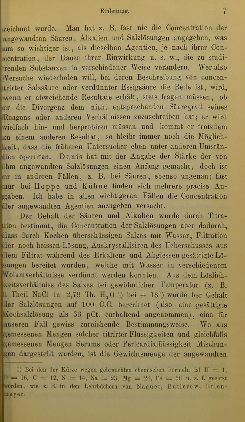 zeichnet wurde. Man hat z. B. fast nie die Concentration der angewandten Säuren, Alkalien und Salzlösungen angegeben, was um so wichtiger ist, als dieselben Agentien, je nach ihrer Con- * centration, der Dauer ihrer Einwirkung u. s. w., die zu studi- renden Substanzen in verschiedener Weise verändern. Wer also ^Versuche wiederholen will, bei deren Beschreibung von concen- fcrirter Salzsäure oder verdünnter Essigsäure die Rede ist, wird, vwenn er abweichende Resultate erhält, stets fragen müssen, ob er die Divergenz dem nicht entsprechenden Säuregrad seines Reagens oder anderen Verhältnissen zuzuschreiben hat; er wird wielfach hin- und herprobiren müssen und kommt er trotzdem m einem anderen Resultat, so bleibt immer noch die Möglich- keit, dass die früheren Untersucher eben unter anderen Umstän- den operirten. Denis hat mit der Angabe der Stärke der von .hm angewandten Salzlösungen einen Anfang gemacht, doch ist eer in anderen Fällen, z. B. bei Säuren, ebenso ungenau; fast imir bei Hoppe und Kühne linden sich mehrere präcise An- gaben. Ich habe in allen wichtigeren Fällen die Concentration der angewandten Agentien anzugeben versucht. Der Gehalt der Säuren und Alkalien wurde durch Titra- ion bestimmt, die Concentration der Salzlösungen aber dadurch, Hass durch Kochen überschüssigen Salzes mit Wasser, Filtration liier noch heissen Lösung, Auskrystallisiren des Ueberschusses aus » lern Filtrat während des Erkaltens und Abgiessen gesättigte Lö- sungen bereitet wurden, welche mit Wasser in verschiedenem 'VolumVerhältnisse verdünnt werden konnten. Aus dem Löslich- Ueitsverhältniss des Salzes bei gewöhnlicher Temperatur (z. B. 11 Theil NaCl in 2,79 Th. H20 x) bei -{- 13°) wurde ber Gehalt der Salzlösungen auf 100 C.C. berechnet (also eine gesättigte Kochsalzlösung als 36 pCt. enthaltend angenommen), eine für [unseren Fall gewiss zureichende Bestimmungsweise. Wo aus gemessenen Mengen solcher titrirter Flüssigkeiten und gleichfalls gemessenen Mengen Serums oder Pericardialflüssigkeit Mischun- gen dargestellt wurden, ist die Gewichtsmenge der angewandten 1) Bei den der Kürze wegen gebrauchten chemischen Formeln ist 11 = 1, ) = 16, C = 12, N = 14, Na = 23, Mg = 24, Fe = 56 u. s. f. gesetzt worden, wie z. B. in den Lehrbüchern von Naquet, Butierow, Erlon- • aeyer.