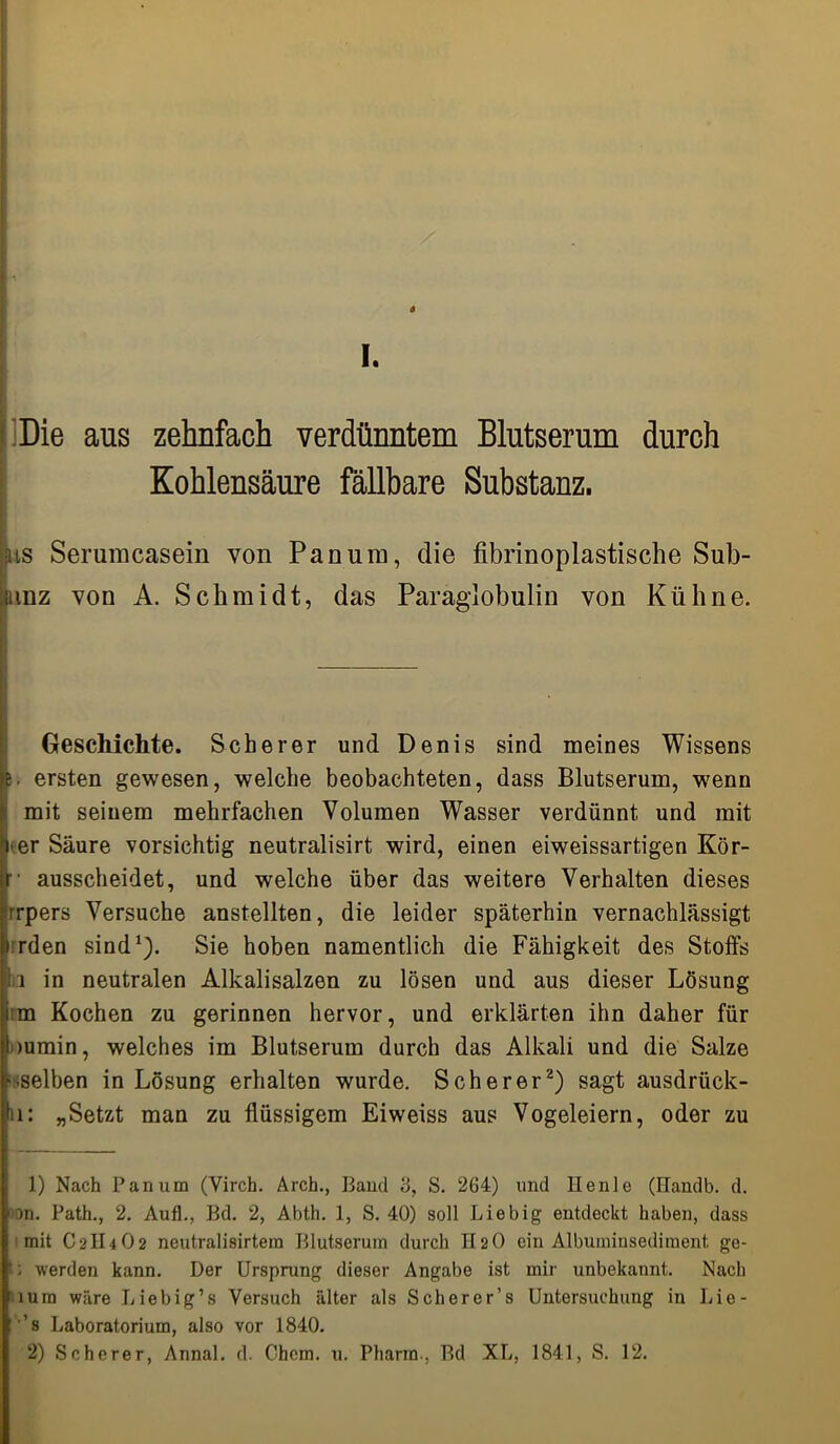 I. Die ans zehnfach verdünntem Blutserum durch Kohlensäure fällbare Substanz. us Serumcasein von Panura, die fibrinoplastische Sub- |unz von A. Schmidt, das Paraglobulin von Kühne. Geschichte. Scherer und Denis sind meines Wissens i. ersten gewesen, welche beobachteten, dass Blutserum, wenn mit seinem mehrfachen Volumen Wasser verdünnt und mit icer Säure vorsichtig neutralisirt wird, einen eiweissartigen Kör- r ausscheidet, und welche über das weitere Verhalten dieses rrpers Versuche anstellten, die leider späterhin vernachlässigt rden sind1). Sie hoben namentlich die Fähigkeit des Stoffs a in neutralen Alkalisalzen zu lösen und aus dieser Lösung m Kochen zu gerinnen hervor, und erklärten ihn daher für >umin, welches im Blutserum durch das Alkali und die Salze '-selben in Lösung erhalten wurde. Scherer2) sagt ausdrück- u: „Setzt man zu flüssigem Eiweiss aus Vogeleiern, oder zu 1) Nach Pan um (Virch. Arch., Band 3, S. 264) und Henle (ITandb. d. on. Path., 2. Auf!., Bd. 2, Abth. 1, S. 40) soll Liebig entdeckt haben, dass mit C2II4O2 neutralisirtem Blutserum durch II20 ein Albuminsediment ge- '; werden kann. Der Ursprung dieser Angabe ist mir unbekannt. Nach iura wäre Liebig’s Versuch älter als Scherer’s Untersuchung in Lie- ’s Laboratorium, also vor 1840.