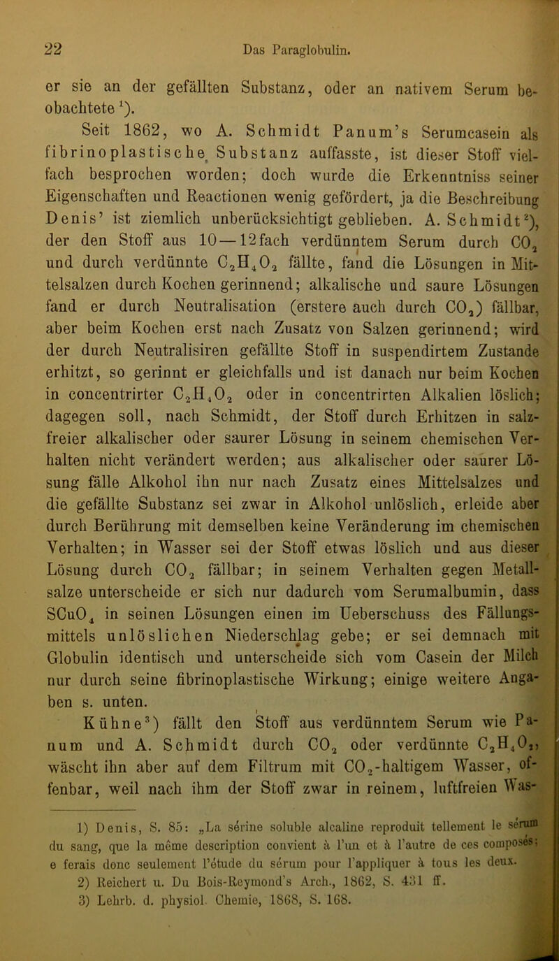 er sie an der gefällten Substanz, oder an nativem Serum be- obachtete l). Seit 1862, wo A. Schmidt Panum’s Serumcasein als fibrinoplastischer Substanz auffasste, ist dieser Stoff viel- fach besprochen worden; doch wurde die Erkenntniss seiner Eigenschaften und Reactionen wenig gefördert, ja die Beschreibung Denis’ ist ziemlich unberücksichtigt geblieben. A. Schmidt2 3), der den Stoff aus 10—12fach verdünntem Serum durch C02 und durch verdünnte C2H402 fällte, fand die Lösungen in Mit- telsalzen durch Kochen gerinnend; alkalische und saure Lösungen fand er durch Neutralisation (erstere auch durch C02) fällbar, aber beim Kochen erst nach Zusatz von Salzen gerinnend; wird der durch Neutralismen gefällte Stoff in suspendirtem Zustande erhitzt, so gerinnt er gleichfalls und ist danach nur beim Kochen in concentrirter C2H,02 oder in concentrirten Alkalien löslich; dagegen soll, nach Schmidt, der Stoff durch Erhitzen in salz- freier alkalischer oder saurer Lösung in seinem chemischen Ver- halten nicht verändert werden; aus alkalischer oder saurer Lö- sung fälle Alkohol ihn nur nach Zusatz eines Mittelsalzes und die gefällte Substanz sei zwar in Alkohol unlöslich, erleide aber durch Berührung mit demselben keine Veränderung im chemischen Verhalten; in Wasser sei der Stoff etwas löslich und aus dieser Lösung durch C02 fällbar; in seinem Verhalten gegen Metall- salze unterscheide er sich nur dadurch vom Serumalbumin, dass SCu04 in seinen Lösungen einen im Ueberschuss des Fällungs- mittels unlöslichen Niederschlag gebe; er sei demnach mit Globulin identisch und unterscheide sich vom Casein der Milch nur durch seine fibrinoplastische Wirkung; einige weitere Anga- ben s. unten. Kühne*) fällt den Stoff aus verdünntem Serum wie I a- num und A. Schmidt durch C02 oder verdünnte C2H40,, wäscht ihn aber auf dem Filtrum mit CO2-haltigem Wasser, of- fenbar, weil nach ihm der Stoff zwar in reinem, luftfreien Vas- 1) Denis, S. 85: „La serine soluble alealine reproduit telleinent le serum du sang, que la meme description convient ä l’un et l’autre de ces composes; e ferais donc seulement l’ötude du serum pour l'appliquer ä. tous les deux. 2) Reichert u. Du Bois-Reymond’s Arch-, 1862, S. 431 ff. 3) Lehrb. d. physiol. Chemie, 1868, S. 168.