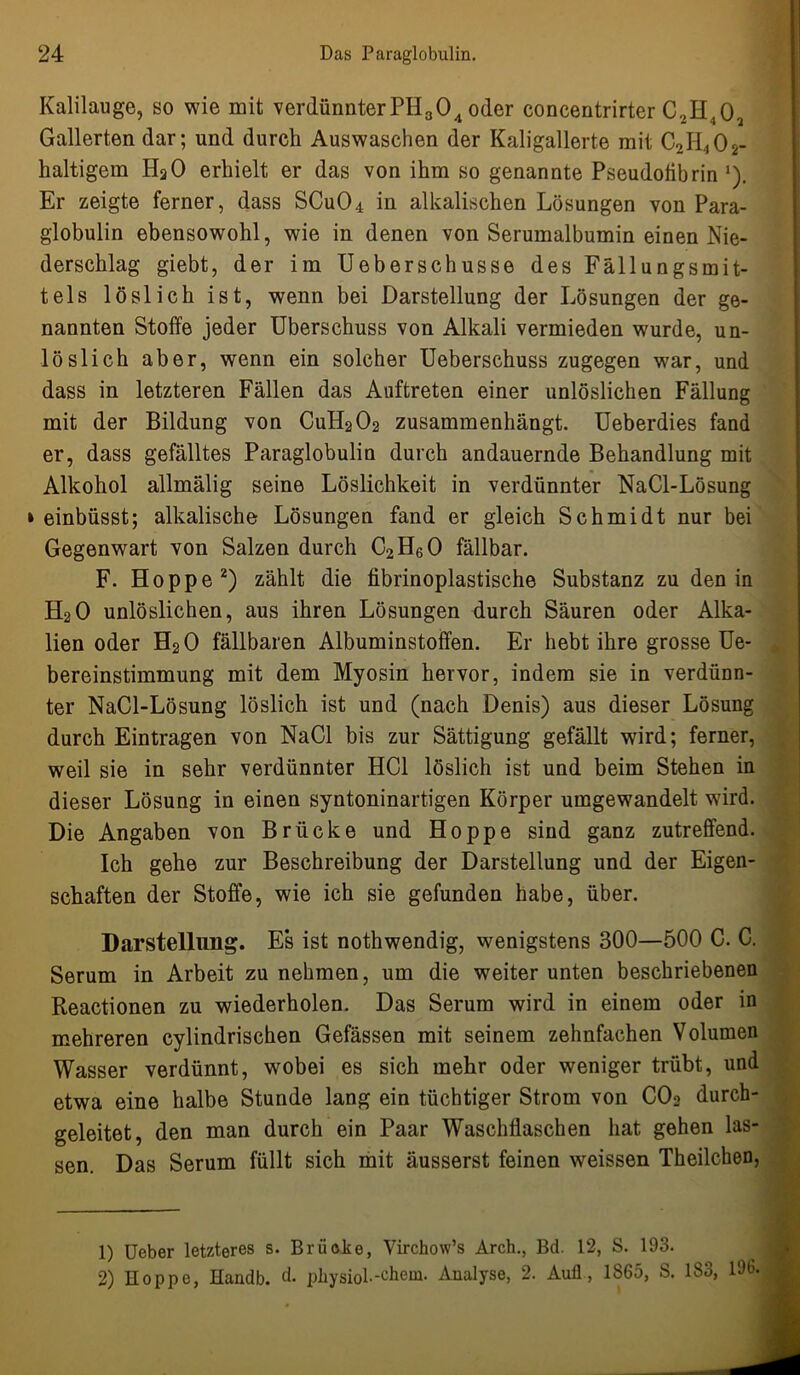 Kalilauge, so wie mit verdünnter PH304 oder concentrirter C2H402 Gallerten dar; und durch Auswaschen der Kaligallerte mit C2H4Öl- haltigem HaO erhielt er das von ihm so genannte Pseudolibrin ,). Er zeigte ferner, dass SCu04 in alkalischen Lösungen von Para- globulin ebensowohl, wie in denen von Serumalbumin einen Nie- derschlag giebt, der im Ueberschusse des Fällungsmit- tels löslich ist, wenn bei Darstellung der Lösungen der ge- nannten Stoffe jeder Überschuss von Alkali vermieden wurde, un- löslich aber, wenn ein solcher Ueberschuss zugegen war, und dass in letzteren Fällen das Auftreten einer unlöslichen Fällung mit der Bildung von CuH202 zusammenhängt. Ueberdies fand er, dass gefälltes Paraglobulin durch andauernde Behandlung mit Alkohol allmälig seine Löslichkeit in verdünnter NaCl-Lösung einbüsst; alkalische Lösungen fand er gleich Schmidt nur bei Gegenwart von Salzen durch C2H60 fällbar. F. Hoppe1 2) zählt die fibrinoplastische Substanz zu den in H20 unlöslichen, aus ihren Lösungen durch Säuren oder Alka- lien oder H20 fällbaren Albuminstoffen. Er hebt ihre grosse Ue- bereinstimmung mit dem Myosin hervor, indem sie in verdünn- ter NaCl-Lösung löslich ist und (nach Denis) aus dieser Lösung durch Einträgen von NaCl bis zur Sättigung gefällt wird; ferner, weil sie in sehr verdünnter HCl löslich ist und beim Stehen in dieser Lösung in einen syntoninartigen Körper umgewandelt wird. Die Angaben von Brücke und Hoppe sind ganz zutreffend. Ich gehe zur Beschreibung der Darstellung und der Eigen- schaften der Stoffe, wie ich sie gefunden habe, über. Darstellung. E*s ist nothwendig, wenigstens 300—500 C. C. Serum in Arbeit zu nehmen, um die weiter unten beschriebenen Reactionen zu wiederholen. Das Serum wird in einem oder in mehreren cylindrischen Gefässen mit seinem zehnfachen Volumen Wasser verdünnt, wobei es sich mehr oder weniger trübt, und etwa eine halbe Stunde lang ein tüchtiger Strom von C02 durch- geleitet, den man durch ein Paar Waschflaschen hat gehen las- sen. Das Serum füllt sich mit äusserst feinen weissen Theilchen, 1) Ueber letzteres s. Brücke, Virchow’s Arch., Bd. 12, S. 193. 2) Hoppe, Handb. d. physiol-chem. Analyse, 2. Aufl, 1S65, S. 183, 196'