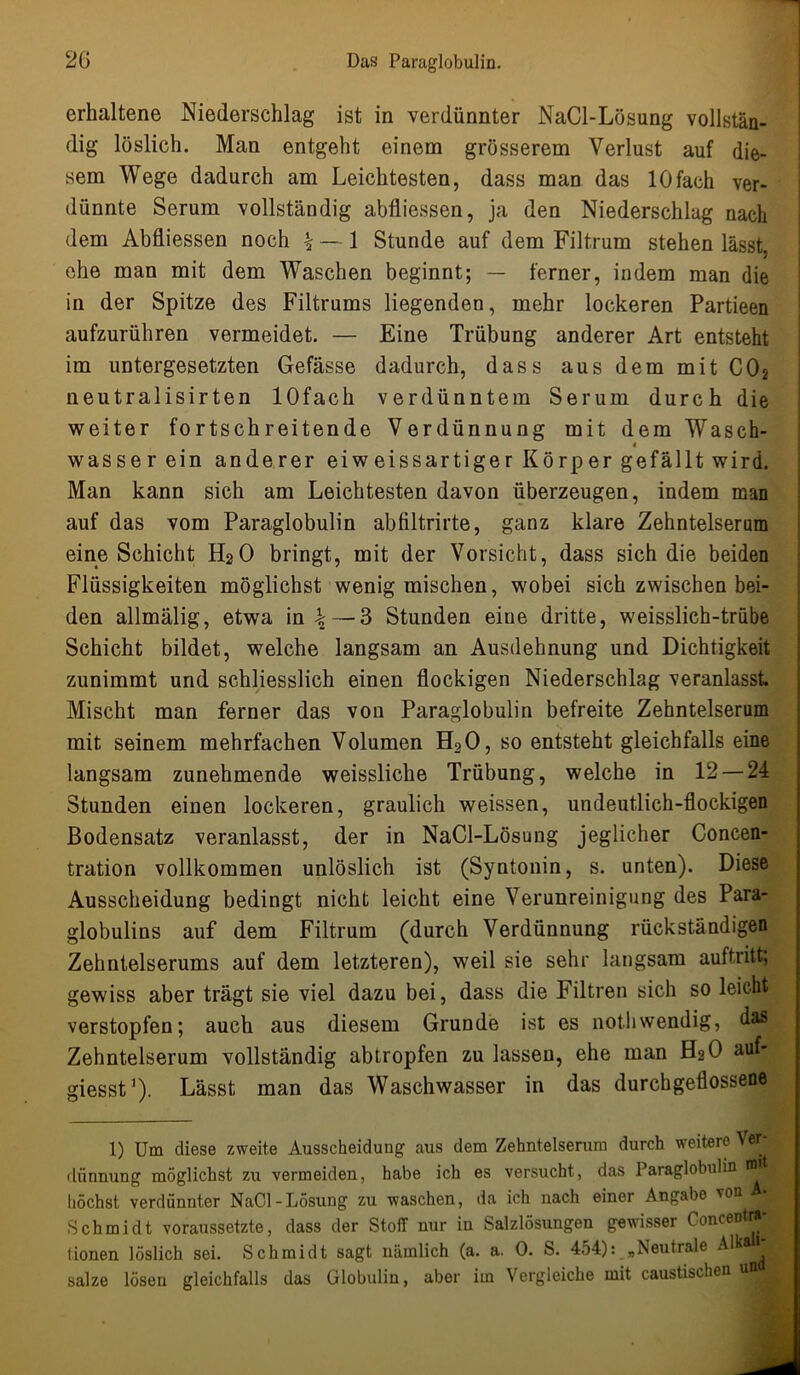 erhaltene Niederschlag ist in verdünnter NaCl-Lösung vollstän- dig löslich. Man entgeht einem grösserem Verlust auf die- sem Wege dadurch am Leichtesten, dass man das 10fach ver- dünnte Serum vollständig abfliessen, ja den Niederschlag nach dem Abfliessen noch \ — 1 Stunde auf dem Filtrum stehen lässt, ehe man mit dem Waschen beginnt; — ferner, indem man die in der Spitze des Filtrums liegenden, mehr lockeren Partieen aufzurühren vermeidet. — Eine Trübung anderer Art entsteht im untergesetzten Gefässe dadurch, dass aus dem mit C02 neutralisirten lOfach verdünntem Serum durch die weiter fortschreitende Verdünnung mit dem Wasch- « wasser ein anderer eiweissartiger Körper gefällt wird. Man kann sich am Leichtesten davon überzeugen, indem man auf das vom Paraglobulin abfiltrirte, ganz klare Zehntelserum eine Schicht H2O bringt, mit der Vorsicht, dass sich die beiden Flüssigkeiten möglichst wenig mischen, wobei sich zwischen bei- den allmälig, etwa in \ — 3 Stunden eine dritte, weisslich-trübe Schicht bildet, welche langsam an Ausdehnung und Dichtigkeit zunimmt und schliesslich einen flockigen Niederschlag veranlasst. Mischt man ferner das von Paraglobulin befreite Zehntelserum mit seinem mehrfachen Volumen H20, so entsteht gleichfalls eine langsam zunehmende weissliche Trübung, welche in 12 — 24 Stunden einen lockeren, graulich weissen, undeutlich-flockigen Bodensatz veranlasst, der in NaCl-Lösung jeglicher Concen- tration vollkommen unlöslich ist (Syntonin, s. unten). Diese Ausscheidung bedingt nicht leicht eine Verunreinigung des Para- globulins auf dem Filtrum (durch Verdünnung rückständigen Zehntelserums auf dem letzteren), weil sie sehr langsam auftritt; gewiss aber trägt sie viel dazu bei, dass die Filtren sich so leicht verstopfen; auch aus diesem Grunde ist es nothwendig, das| Zehntelserum vollständig abtropfen zu lassen, ehe man H2O auf- giesst1). Lässt man das Waschwasser in das durchgeflossene 1) Um diese zweite Ausscheidung aus dem Zehntelserum durch weitere Ver- | dünnung möglichst zu vermeiden, habe ich es versucht, das Paraglobulin ffl B höchst verdünnter NaCl-Lösung zu waschen, da ich nach einer Angabe von Schmidt voraussetzte, dass der Stoff nur in Salzlösungen gewisser Concentra-1 tionen löslich sei. Schmidt sagt nämlich (a. a. 0. S. 454): „Neutrale Alk B salze lösen gleichfalls das Globulin, aber im Vergleiche mit caustischen un j