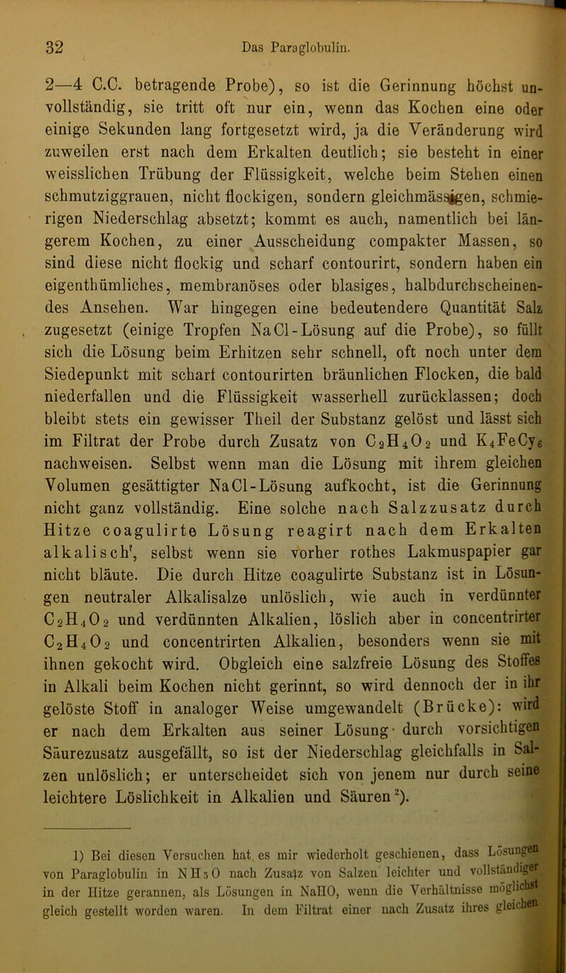 2—4 C.C. betragende Probe), so ist die Gerinnung höchst un- vollständig, sie tritt oft nur ein, wenn das Kochen eine oder einige Sekunden lang fortgesetzt wird, ja die Veränderung wird zuweilen erst nach dem Erkalten deutlich; sie besteht in einer weisslichen Trübung der Flüssigkeit, welche beim Stehen einen schmutziggrauen, nicht flockigen, sondern gleichmässjgen, schmie- rigen Niederschlag absetzt; kommt es auch, namentlich bei län- gerem Kochen, zu einer Ausscheidung compakter Massen, so sind diese nicht flockig und scharf contourirt, sondern haben ein eigentümliches, membranöses oder blasiges, halbdurchscheinen- des Ansehen. War hingegen eine bedeutendere Quantität Salz zugesetzt (einige Tropfen Na CI-Lösung auf die Probe), so füllt sich die Lösung beim Erhitzen sehr schnell, oft noch unter dem Siedepunkt mit schart contourirten bräunlichen Flocken, die bald niederfallen und die Flüssigkeit wasserhell zurücklassen; doch bleibt stets ein gewisser Theil der Substanz gelöst und lässt sich im Filtrat der Probe durch Zusatz von C2H4O2 und K4FeCy6 nachweisen. Selbst wenn man die Lösung mit ihrem gleichen Volumen gesättigter Na CI-Lösung aufkocht, ist die Gerinnung nicht ganz vollständig. Eine solche nach Salzzusatz durch Hitze coagulirte Lösung reagirt nach dem Erkalten alkalisch', selbst wenn sie vorher rothes Lakmuspapier gar nicht bläute. Die durch Hitze coagulirte Substanz ist in Lösun- gen neutraler Alkalisalze unlöslich, wie auch in verdünnter C2H4O2 und verdünnten Alkalien, löslich aber in concentrirter C2H4O2 und concentrirten Alkalien, besonders wenn sie mit ihnen gekocht wird. Obgleich eine salzfreie Lösung des Stoffes in Alkali beim Kochen nicht gerinnt, so wird dennoch der in ihr gelöste Stoff in analoger Weise umgewandelt (Brücke): wird er nach dem Erkalten aus seiner Lösung - durch vorsichtigen Säurezusatz ausgefällt, so ist der Niederschlag gleichfalls in Sal- zen unlöslich; er unterscheidet sich von jenem nur durch seine leichtere Löslichkeit in Alkalien und Säuren-). 1) Bei diesen Versuchen hat es mir wiederholt geschienen, dass Lösungen von Paraglobulin in NH:>0 nach Zusatz von Salzen leichter und vollständiger in der Hitze gerannen, als Lösungen in NaHO, wenn die Verhältnisse möglich^ gleich gestellt worden waren. In dem Filtrat einer nach Zusatz ihres gleich _