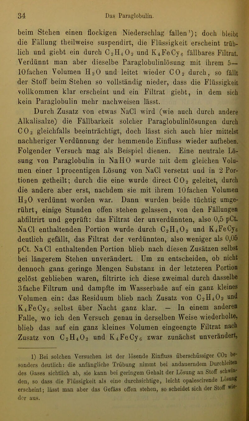 beim Stehen einen flockigen Niederschlag fallen'); doch bleibt die Fällung theilweise suspendirt, die Flüssigkeit erscheint trüb- lich und giebt ein durch C2H4O2 und K4FeCy6 fällbares Filtrat. Verdünnt man aber dieselbe Paraglobulinlösung mit ihrem 5— 10fachen Volumen H30 und leitet wieder C02 durch, so fällt der Stoff beim Stehen so vollständig nieder, dass die Flüssigkeit vollkommen klar erscheint und ein Filtrat giebt, in dem sich kein Paraglobulin mehr nachweisen lässt. Durch Zusatz von etwas NaCl wird (wie auch durch andere Alkalisalze) die Fällbarkeit solcher Paraglobulinlösungen durch C02 gleichfalls beeinträchtigt, doch lässt sich auch hier mittelst nachheriger Verdünnung der hemmende Einfluss wieder aufheben. Folgender Versuch mag als Beispiel dienen. Eine neutrale Lö- sung von Paraglobulin in Na HO wurde mit dem gleichen Volu- men einer lprocentigen Lösung von NaCl versetzt und in 2 Por- tionen getheilt; durch die eine wurde direct C03 geleitet, durch die andere aber erst, nachdem sie mit ihrem 10 fachen Volumen H30 verdünnt worden war. Dann wurden beide tüchtig umge- rührt, einige Stunden offen stehen gelassen, von den Fällungen abtiltrirt und geprüft: das Filtrat der unverdünnten, also 0,5 pCt. NaCl enthaltenden Portion wurde durch C3H403 und K4FeCy6 deutlich gefällt, das Filtrat der verdünnten, also weniger als 0,05 pCt. NaCl enthaltenden Portion blieb nach diesen Zusätzen selbst bei längerem Stehen unverändert. Um zu entscheiden, ob nicht dennoch ganz geringe Mengen Substanz in der letzteren Portion gelöst geblieben waren, filtrirte ich diese zweimal durch dasselbe 3 fache Filtrum und dampfte im Wasserbade auf ein ganz kleines Volumen ein: das Residuum blieb nach Zusatz von C3H403 und K4FeCy6 selbst über Nacht ganz klar. — In einem anderen Falle, wo ich den Versuch genau in derselben Weise wiederholte, blieb das auf ein ganz kleines Volumen eingeengte Filtrat nach Zusatz von C3H403 und K4FeCy6 zwar zunächst unverändert, 1) Bei solchen Versuchen ist der lösende Einfluss überschüssiger CO2 be- sonders deutlich: die anfängliche Trübung nimmt bei andauerndem Durchleiten des Gases sichtlich ab, sie kann bei geringem Gehalt der Lösung au Stoff schwur den, so dass die Flüssigkeit als eine durchsichtige, leicht opalescirende Lösung erscheint; lässt man aber das Gefäss offen stehen, so scheidet sich der Stoff der aus.