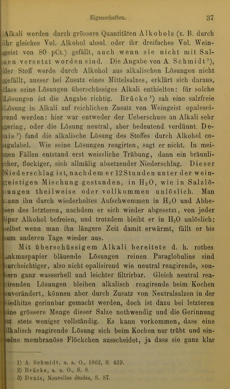 Alkali werden durch grössere Quantitäten Alkohols (z. B. durch ihr gleiches Vol. Alkohol absol. oder ihr dreifaches Vol. Wein- geist von 80 pCt.) gefällt, auch wenn sie nicht mit Sal- zen versetzt worden sind. Die Angabe von A. Schmidt *), der Stoff werde durch Alkohol aus alkalischen Lösungen nicht .gefällt, ausser bei Zusatz eines Mittelsalzes, erklärt sich daraus, dass seine Lösungen überschüssiges Alkali enthielten: für solche iLösungen ist die Angabe richtig. Brücke1 2) sah eine salzfreie Lösung in Alkali auf reichlichen Zusatz von Weingeist opalesci- cend werden: hier war entweder der Ueberschuss an Alkali sehr -gering, oder die Lösung neutral, aber bedeutend verdünnt. De- ,iis 3) fand die alkalische Lösung des Stoffes durch Alkohol co- igulabel. Wie seine Lösungen reagirten, sagt er nicht. In mei- nen Fällen entstand erst weissliche Trübung, dann ein bräunli- cher, flockiger, sich allmälig absetzender Niederschlag. Dieser Wiederschlag ist, nachdem er 12Stunden unter der wein- geistigen Mischung gestanden, in H20, wie in Salzlö- • ungen theilweise oder vollkommen unlöslich. Man r.ann ihn durch wiederholtes Aufschwemmen in H20 und Abhe- >*en des letzteren, nachdem er sich wieder abgesetzr, von jeder Gpur Alkohol befreien, und trotzdem bleibt er in H20 unlöslich: elbst wenn man ihn längere Zeit damit erwärmt, fallt er bis um anderen Tage wieder aus. Mit überschüssigem Alkali bereitete d. h. rothes ,akmuspapier bläuende Lösungen reinen Paraglobulins sind urchsichtiger, also nicht opalisirend wie neutral reagirende, son- ern ganz wasserhell und leichter filtrirbar. Gleich neutral rea- irenden Lösungen bleiben alkalisch reagirende beim Kochen uverändert, können aber durch Zusatz von Neutralsalzen in der [o iedhitze gerinnbar gemacht werden, doch ist dazu bei letzteren ine grössere Menge dieser Salze nothwendig und die Gerinnung ?t stets weniger vollständig. Es kann Vorkommen, dass eine lllkalisch reagirende Lösung sich beim Kochen nur trübt und ein- i elne membranöse Flöckchen ausscheidet, ja dass sie ganz klar i 1) A. Schmidt, a. a. 0., 1862, S. 439. 2) Brücke, a. a. 0., S. 8. 3) Denis, Nouvelles etudes, S. 87.