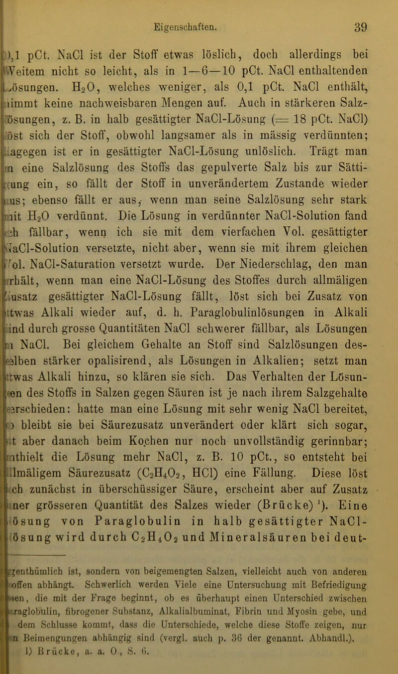 ),1 pCt. NaCl ist der Stoff etwas löslich, doch allerdings bei Weitem nicht so leicht, als in 1 — 6—10 pCt. NaCl enthaltenden Msungen. H20, welches weniger, als 0,1 pCt. NaCl enthält, tiinmt keine nachweisbaren Mengen auf. Auch in stärkeren Salz- ösungen, z. B. in halb gesättigter NaCl-Lösung (= 18 pCt. NaCl) öst sich der Stoff, obwohl langsamer als in mässig verdünnten; .agegen ist er in gesättigter NaCl-Lösung unlöslich. Trägt man n eine Salzlösung des Stoffs das gepulverte Salz bis zur Sätti- gung ein, so fällt der Stoff in unverändertem Zustande wieder nus; ebenso fällt er aus,- wenn man seine Salzlösung sehr stark mit HoO verdünnt. Die Lösung in verdünnter NaCl-Solution fand :h fällbar, wenn ich sie mit dem vierfachen Vol. gesättigter vlaCl-Solution versetzte, nicht, aber, wenn sie mit ihrem gleichen rol. NaCl-Saturation versetzt wurde. Der Niederschlag, den man irhält, wenn man eine NaCl-Lösung des Stoffes durch allmäligen Zusatz gesättigter NaCl-Lösung fällt, löst sich bei Zusatz von ttwas Alkali wieder auf, d. h. Paraglobulinlösungen in Alkali iind durch grosse Quantitäten NaCl schwerer fällbar, als Lösungen ai NaCl. Bei gleichem Gehalte an Stoff sind Salzlösungen des- effben stärker opalisirend, als Lösungen in Alkalien; setzt man ttwas Alkali hinzu, so klären sie sich. Das Verhalten der Lösun- gen des Stoffs in Salzen gegen Säuren ist je nach ihrem Salzgehalte verschieden: hatte man eine Lösung mit sehr wenig NaCl bereitet, c) bleibt sie bei Säurezusatz unverändert oder klärt sich sogar, t aber danach beim Kochen nur noch unvollständig gerinnbar; nthielt die Lösung mehr NaCl, z. B. 10 pCt., so entsteht bei | .lmäligem Säurezusatz (C2H4O2, HCl) eine Fällung. Diese löst <ch zunächst in überschüssiger Säure, erscheint aber auf Zusatz 1 ner grösseren Quantität des Salzes wieder (Brücke)1). Eine ösung von Paraglobulin in halb gesättigter NaCl- ösung wird durch C2H402 und Mineralsäuren bei deut- — 1 : l nthümlich ist, sondern von beigemengten Salzen, vielleicht auch von anderen offen abhängt. Schwerlich werden Viele eine Untersuchung mit Befriedigung w*en, die mit der Frage beginnt, ob es überhaupt einen Unterschied zwischen I ''.raglobulin, fibrogener Substanz, Alkalialbuminat, Fibrin und Myosin gebe, und dem Schlüsse kommt, dass die Unterschiede, welche diese Stoffe zeigen, nur n Beimengungen abhängig sind (vergl. auch p. 3G der genannt. Abhandl.). 1) Brücke, a. a. 0, S. 6.