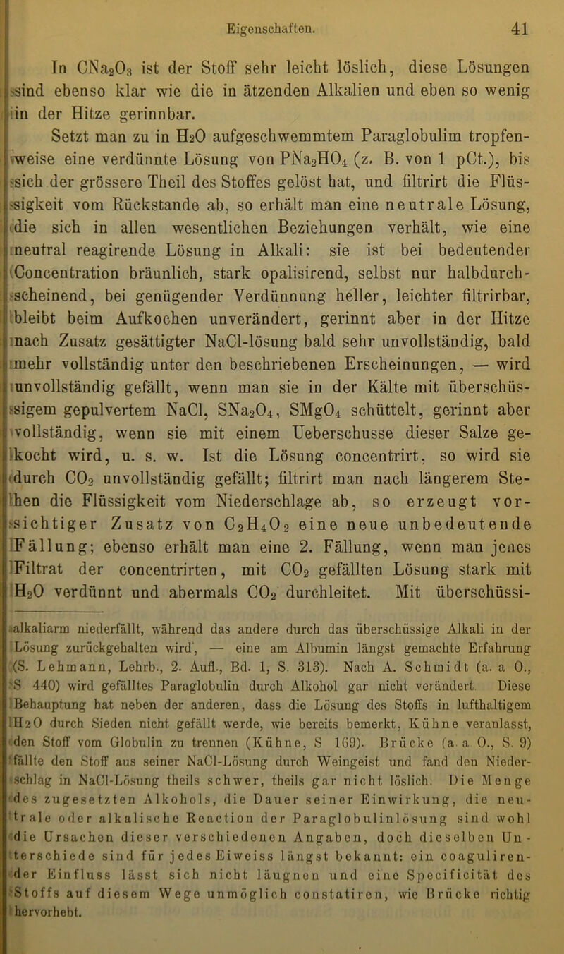 In CNa203 ist der Stoff sehr leicht löslich, diese Lösungen 'Sind ebenso klar wie die in ätzenden Alkalien und eben so wenig , in der Hitze gerinnbar. Setzt man zu in H2O aufgeschwemmtem Paraglobulim tropfen- weise eine verdünnte Lösung von PNa2H04 (z. B. von 1 pCt.), bis 'Sich der grössere Theil des Stoffes gelöst hat, und filtrirt die Flüs- sigkeit vom Rückstände ab, so erhält man eine neutrale Lösung, die sich in allen wesentlichen Beziehungen verhält, wie eine meutral reagirende Lösung in Alkali: sie ist bei bedeutender fConcentration bräunlich, stark opalisirend, selbst nur halbdurch- scheinend, bei genügender Verdünnung heller, leichter filtrirbar, bleibt beim Auf kochen unverändert, gerinnt aber in der Hitze nach Zusatz gesättigter NaCl-lösung bald sehr unvollständig, bald imehr vollständig unter den beschriebenen Erscheinungen, — wird unvollständig gefällt, wenn man sie in der Kälte mit überschüs- sigem gepulvertem NaCl, SNa204, SMg04 schüttelt, gerinnt aber 'vollständig, wenn sie mit einem Ueberschusse dieser Salze ge- kocht wird, u. s. w. Ist die Lösung concentrirt, so wird sie (durch C02 unvollständig gefällt; filtrirt man nach längerem Ste- chen die Flüssigkeit vom Niederschlage ab, so erzeugt vor- sichtiger Zusatz von C2H402 eine neue unbedeutende Fällung; ebenso erhält man eine 2. Fällung, wenn man jenes Filtrat der concentrirten, mit C02 gefällten Lösung stark mit ! H20 verdünnt und abermals C02 durchleitet. Mit überschüssi- alkaliarm niederfällt, während das andere durch das überschüssige Alkali in der Lösung zurückgehalten wird, — eine am Albumin längst gemachte Erfahrung (S. Lehmann, Lehrb., 2. AufL, Bd. 1, S. 313). Nach A. Schmidt (a. a 0.. 'S 440) wird gefälltes Paraglobulin durch Alkohol gar nicht verändert. Diese Behauptung hat neben der anderen, dass die Lösung des Stoffs in lufthaltigem II20 durch Sieden nicht gefällt werde, wie bereits bemerkt, Kühne veranlasst, den Stoff vom Globulin zu trennen (Kühne, S 169). Brücke (a a 0., S. 9) i fällte den Stoff aus seiner NaCl-Lösung durch Weingeist und fand den Nieder- ■schlag in NaCl-Lösung theils schwer, theils gar nicht löslich. Die Menge des zugesetzten Alkohols, die Dauer seiner Einwirkung, die neu- trale oder alkalische Reaction der Paraglobulinlösung sind wohl die Ursachen dieser verschiedenen Angaben, doch dieselben Un- terschiede sind für jedes Eiweiss längst bekannt: ein coaguliren- der Einfluss lässt sich nicht läugnen und eine Specificität des •Stoffs auf diesem Wege unmöglich constatiren, wie Brücke richtig hervorhebt.