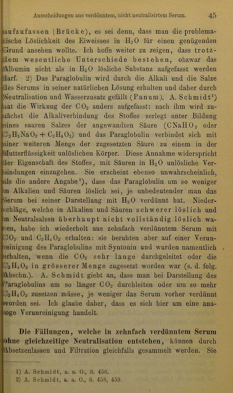 iiufzufassen (Brücke), es sei denn, dass man die problema- i ische Löslichkeit des Eiweisses in H20 für einen genügenden jlrund ansehen wollte. Ich hoffe weiter zu zeigen, dass trotz- il em wesentliche Unterschiede bestehen, obzwar das .Albumin nicht als in H20 lösliche Substanz aufgefasst werden .darf. 2) Das Paraglobulin wird durch die Alkali und die Salze des Serums in seiner natürlichen Lösung erhalten und daher durch Neutralisation und Wasserzusatz gefällt (Panum). A. Schmidt1) .rat die Wirkung der C02 anders aufgefasst: nach ihm wird zu- nächst die Alkaliverbindung des Stoffes zerlegt unter Bildung tdnes sauren Salzes der angewandten Säure (CNaH03 oder 32H3Na02 + C2H402) und das Paraglobulin verbindet sich mit siner weiteren Menge der zugesetzten Säure zu einem in der Mutterflüssigkeit unlöslichen Körper. Diese Annahme widerspricht der Eigenschaft des Stoffes, mit Säuren in H20 unlösliche Ver- bindungen einzugehen. Sie erscheint ebenso unwahrscheinlich, als die andere Angabe2), dass das Paraglobulin um so weniger in Alkalien und Säuren löslich sei, je unbedeutender man das hierum bei seiner Darstellung mit H20 verdünnt hat. Nieder- schläge, welche in Alkalien und Säuren schwerer löslich und in Neutralsalzen überhaupt nicht vollständig löslich wa- r en, habe ich wiederholt aus zehnfach verdünntem Serum mit U02 und C2H402 erhalten: sie beruhten aber auf einer Verun- ' einigung des Paraglobulins mit Syntonin und wurden namentlich . farhalten, wenn die C02 sehr lange durchgeleitet oder die <]2H402 in grösserer Menge zugesetzt worden war (s. d. folg. Abschn.). A. Schmidt giebt an, dass man bei Darstellung des Paraglobulins um so länger C02 durchleiten oder um so mehr iJ2H402 zusetzen müsse, je weniger das Serum vorher verdünnt worden sei. Ich glaube daher, dass es sich hier um eine ana- loge Verunreinigung handelt. Die Fällungen, welche in zehnfach verdünntem Serum ohne gleichzeitige Neutralisation entstehen, können durch Absetzenlassen und Filtration gleichfalls gesammelt werden. Sie 1) A. Schmidt, a. a. 0., S. 45(3. 2) A. Schmidt, a. a. 0., S. 458, 459.