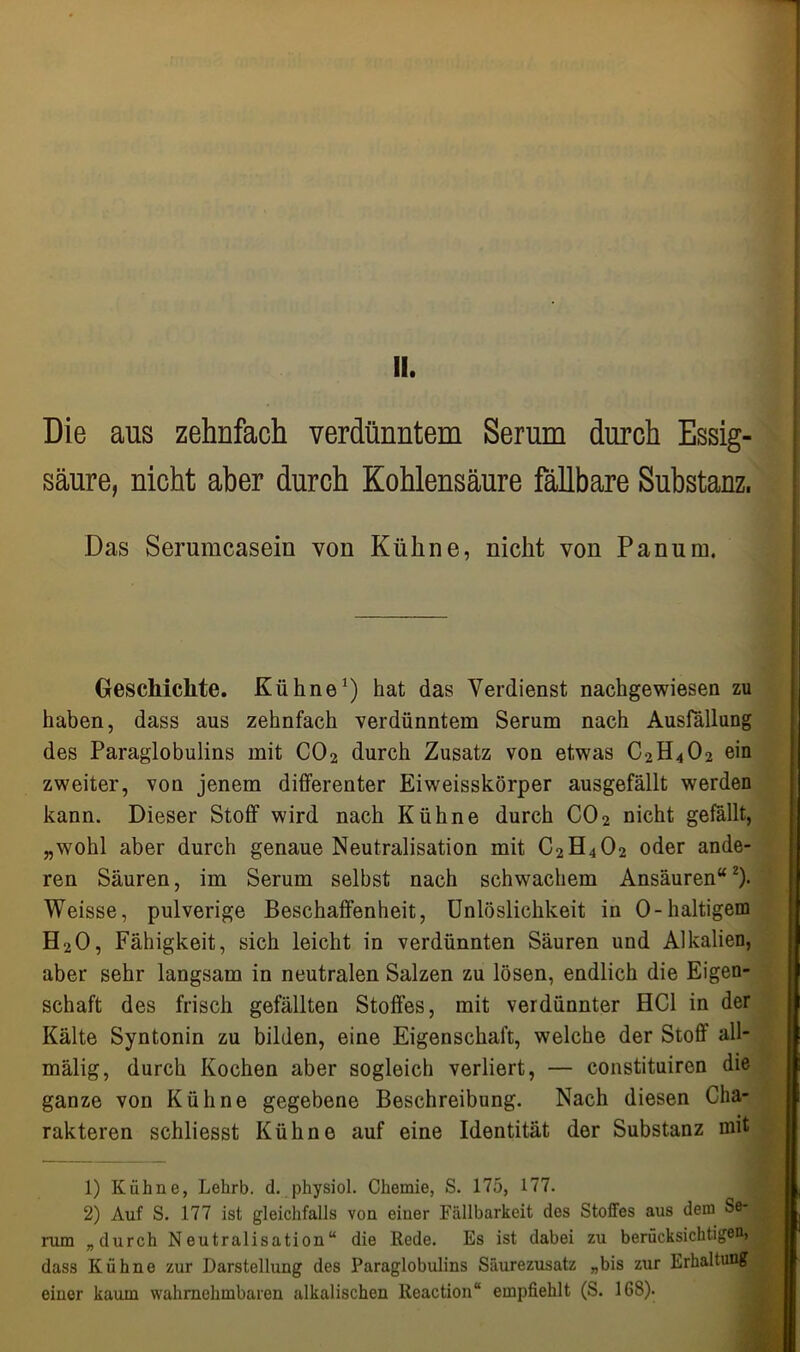 II. Die aus zehnfach verdünntem Serum durch Essig- säure, nicht aber durch Kohlensäure fällbare Substanz. Das Seruracasein von Kühne, nicht von Panum. Geschichte. Kühne1) hat das Verdienst nachgewiesen zu haben, dass aus zehnfach verdünntem Serum nach Ausfüllung des Paraglobulins mit C02 durch Zusatz von etwas C2H402 ein zweiter, von jenem differenter Eiweisskörper ausgefällt werden kann. Dieser Stoff wird nach Kühne durch C02 nicht gefällt, „wohl aber durch genaue Neutralisation mit C2H402 oder ande- ren Säuren, im Serum selbst nach schwachem Ansäuren“2). Weisse, pulverige Beschaffenheit, Unlöslichkeit in 0-haltigem H20, Fähigkeit, sich leicht in verdünnten Säuren und Alkalien, aber sehr langsam in neutralen Salzen zu lösen, endlich die Eigen- schaft des frisch gefällten Stoffes, mit verdünnter HCl in der Kälte Syntonin zu bilden, eine Eigenschaft, welche der Stoff all- mälig, durch Kochen aber sogleich verliert, — constituiren die ganze von Kühne gegebene Beschreibung. Nach diesen Cha- rakteren schliesst Kühne auf eine Identität der Substanz mit 1) Kühne, Lehrb. d. physiol. Chemie, S. 175, 177. 2) Auf S. 177 ist gleichfalls von einer Fällbarkeit des Stoffes aus dem Se-, rum „durch Neutralisation“ die Rede. Es ist dabei zu berücksichtigen» dass Kühne zur Darstellung des Paraglobulins Säurezusatz „bis zur Erhaltung einer kaum wahrnehmbaren alkalischen lleaction“ empfiehlt (S. 168).
