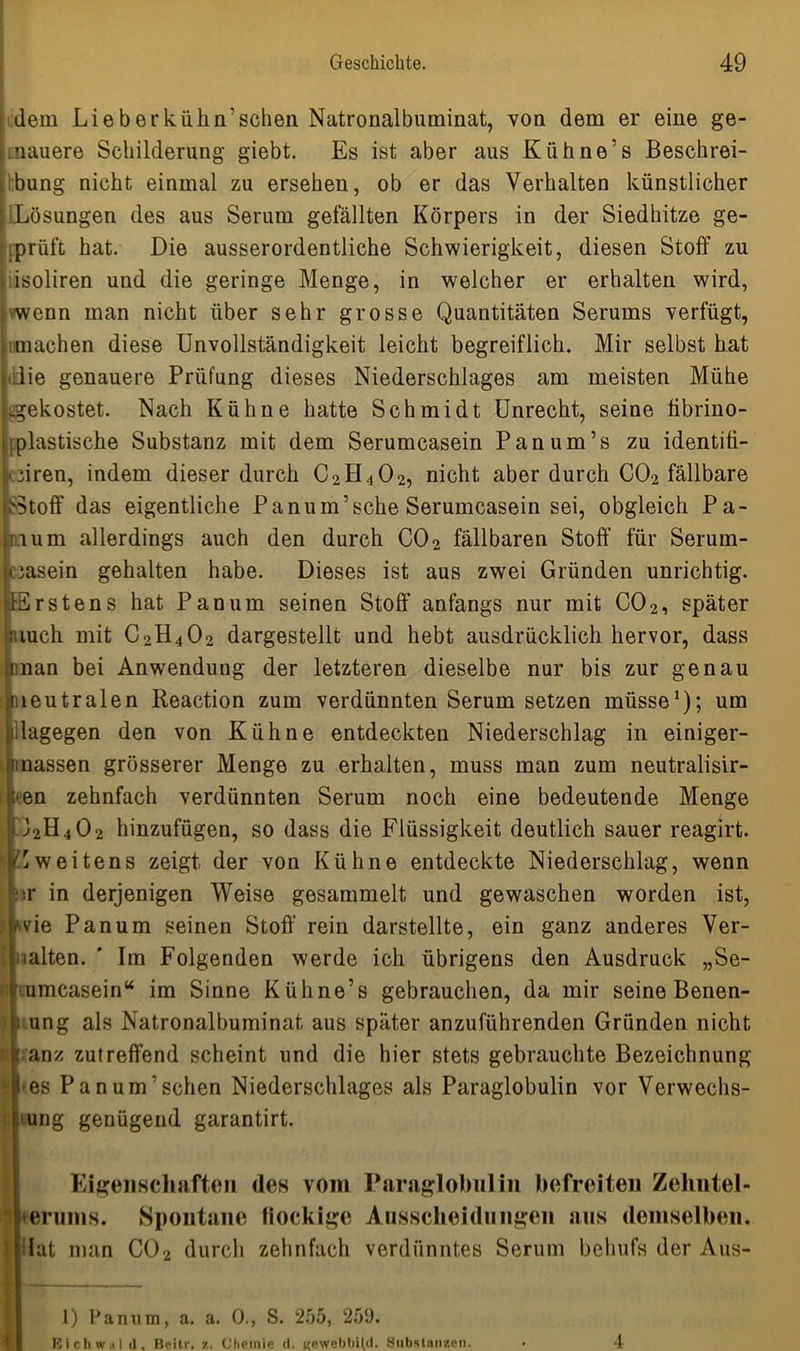 dem Lieb er kühn’scheu Natronalbuminat, von dem er eine ge- nauere Schilderung giebt. Es ist aber aus Kiihne’s Beschrei- bung nicht einmal zu ersehen, ob er das Verhalten künstlicher Lösungen des aus Serum gefällten Körpers in der Siedhitze ge- prüft hat. Die ausserordentliche Schwierigkeit, diesen Stoff zu isoliren und die geringe Menge, in welcher er erhalten wird, wenn man nicht über sehr grosse Quantitäten Serums verfügt, machen diese Unvollständigkeit leicht begreiflich. Mir selbst hat die genauere Prüfung dieses Niederschlages am meisten Mühe -gekostet. Nach Kühne hatte Schmidt Unrecht, seine hbrino- ■ plastische Substanz mit dem Serumcasein Panum’s zu identiti- oiren, indem dieser durch C2H4O2, nicht aber durch CO2 fällbare >5toff das eigentliche Panum’sehe Serumcasein sei, obgleich Pa- ri um allerdings auch den durch C02 fällbaren Stoff für Serum- icasein gehalten habe. Dieses ist aus zwei Gründen unrichtig. fErstens hat Panum seinen Stoff anfangs nur mit C02, später rauch mit C2H4O2 dargestellt und hebt ausdrücklich hervor, dass man bei Anwendung der letzteren dieselbe nur bis zur genau neutralen Reaction zum verdünnten Serum setzen müsse1); um filagegen den von Kühne entdeckten Niederschlag in einiger- i!nassen grösserer Menge zu erhalten, muss man zum neutralisir- 1-en zehnfach verdünnten Serum noch eine bedeutende Menge G2H4O2 hinzufügen, so dass die Flüssigkeit deutlich sauer reagirt. Zweitens zeigt der von Kühne entdeckte Niederschlag, wenn ■ir in derjenigen Weise gesammelt und gewaschen worden ist, . wie Panum seinen Stoff rein darstellte, ein ganz anderes Ver- halten. * Im Folgenden werde ich übrigens den Ausdruck „Se- umcasein“ im Sinne Kühne’s gebrauchen, da mir seine Benen- 1 ung als Natronalbuminat aus später anzuführenden Gründen nicht anz zutreffend scheint und die hier stets gebrauchte Bezeichnung ■es Panum’schen Niederschlages als Paraglobulin vor Verwechs- ung genügend garantirt. Eigenschaften des vom Paraglobulin befreiten Zehntel- 'i terunis. Spontane fiockige Ausscheidungen aus demselben. lat man C02 durch zehnfach verdünntes Serum belmfs der Aus- 1) lJanum, a. a. 0., S. 255, 259. Eichw.il il, Beitr. z. Chemie (I. Kowebbild. .Substanzen.