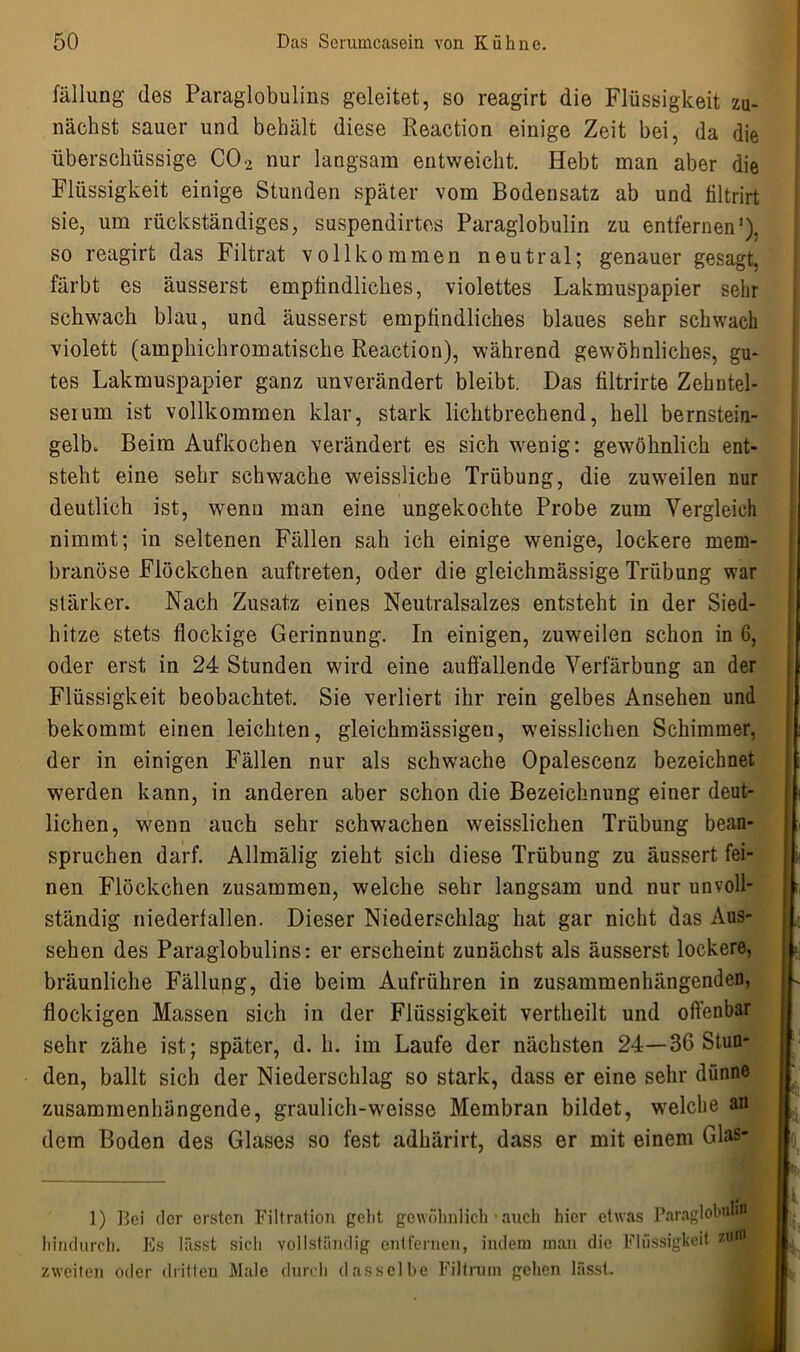 fällung des Paraglobulins geleitet, so reagirt die Flüssigkeit zu- nächst sauer und behält diese Reaction einige Zeit bei, da die überschüssige C02 nur langsam entweicht. Hebt man aber die Flüssigkeit einige Stunden später vom Bodensatz ab und filtrirt sie, um rückständiges, suspendirtes Paraglobulin zu entfernen1), so reagirt das Filtrat vollkommen neutral; genauer gesagt, färbt es äusserst empfindliches, violettes Lakmuspapier sehr schwach blau, und äusserst empfindliches blaues sehr schwach violett (amphichromatische Reaction), während gewöhnliches, gu- tes Lakmuspapier ganz unverändert bleibt. Das filtrirte Zehntel- serum ist vollkommen klar, stark lichtbrechend, hell bernstein- gelb. Beim Aufkochen verändert es sich wenig: gewöhnlich ent- steht eine sehr schwache weissliche Trübung, die zuweilen nur deutlich ist, wenn man eine ungekochte Probe zum Vergleich nimmt; in seltenen Fällen sah ich einige wenige, lockere mem- branöse Flöckchen auftreten, oder die gleichmässige Trübung war stärker. Nach Zusatz eines Neutralsalzes entsteht in der Sied- hitze stets flockige Gerinnung. In einigen, zuweilen schon in 6, oder erst in 24 Stunden wird eine auffallende Verfärbung an der Flüssigkeit beobachtet. Sie verliert ihr rein gelbes Ansehen und bekommt einen leichten, gleichraässigen, weisslichen Schimmer, der in einigen Fällen nur als schwache Opalescenz bezeichnet werden kann, in anderen aber schon die Bezeichnung einer deut- lichen, wenn auch sehr schwachen weisslichen Trübung bean- spruchen darf. Allmälig zieht sich diese Trübung zu äussert fei- nen Flöckchen zusammen, welche sehr langsam und nur unvoll- ständig niederfallen. Dieser Niederschlag hat gar nicht das Aus- sehen des Paraglobulins: er erscheint zunächst als äusserst lockere, bräunliche Fällung, die beim Aufrühren in zusammenhängenden, flockigen Massen sich in der Flüssigkeit vertheilt und offenbar sehr zähe ist; später, d. h. im Laufe der nächsten 24—36 Stun- den, ballt sich der Niederschlag so stark, dass er eine sehr dünne zusammenhängende, graulich-weisse Membran bildet, welche an dem Boden des Glases so fest adhärirt, dass er mit einem Glas- J i 1) Bei der ersten Filtration geht gewöhnlich ■ auch hier etwas Paraglobulifl hindurch. Es lässt sich vollständig entfernen, indem man die Flüssigkeit zim zweiten oder dritten Male durch dasselbe Filtrum gehen lässt.