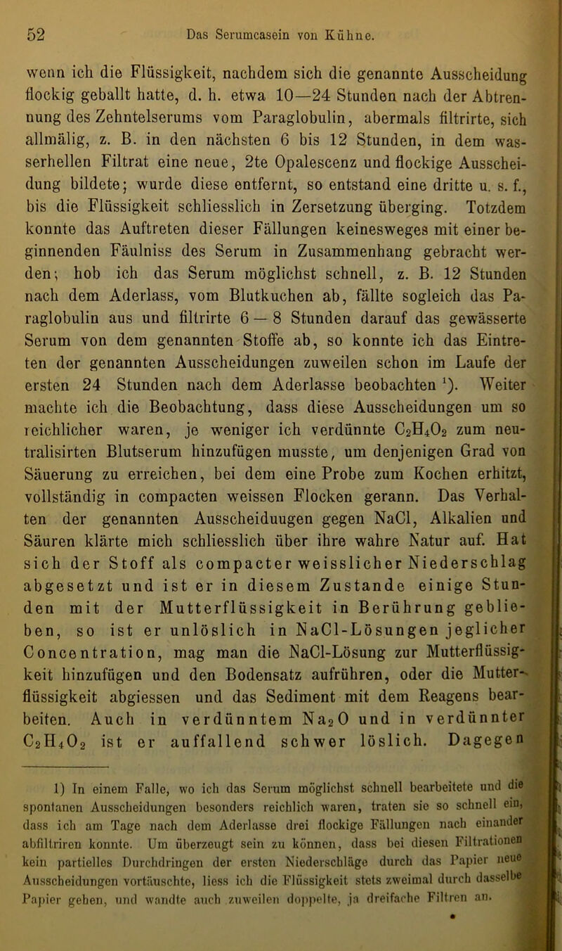 wenn ich die Flüssigkeit, nachdem sich die genannte Ausscheidung flockig geballt hatte, d. h. etwa 10—24 Stunden nach der Abtren- nung des Zehntelserums vom Paraglobulin, abermals filtrirte, sich allmälig, z. B. in den nächsten 6 bis 12 Stunden, in dem was- serhellen Filtrat eine neue, 2te Opalescenz und flockige Ausschei- dung bildete; wurde diese entfernt, so entstand eine dritte u. s. f., bis die Flüssigkeit schliesslich in Zersetzung überging. Totzdem konnte das Auftreten dieser Fällungen keinesweges mit einer be- ginnenden Fäulniss des Serum in Zusammenhang gebracht wer- den; hob ich das Serum möglichst schnell, z. B. 12 Stunden nach dem Aderlass, vom Blutkuchen ab, fällte sogleich das Pa- raglobulin aus und filtrirte 6 — 8 Stunden darauf das gewässerte Serum von dem genannten Stoffe ab, so konnte ich das Eintre- ten der genannten Ausscheidungen zuweilen schon im Laufe der ersten 24 Stunden nach dem Aderlässe beobachten *). Weiter machte ich die Beobachtung, dass diese Ausscheidungen um so reichlicher waren, je weniger ich verdünnte C2H4O2 zum neu- tralisirten Blutserum hinzufügen musste, um denjenigen Grad von Säuerung zu erreichen, bei dem eine Probe zum Kochen erhitzt, vollständig in compacten weissen Flocken gerann. Das Verhal- ten der genannten Ausscheiduugen gegen NaCl, Alkalien und Säuren klärte mich schliesslich über ihre wahre Natur auf. Hat sich der Stoff als compacter weisslicher Niederschlag abgesetzt und ist er in diesem Zustande einige Stun- den mit der Mutterflüssigkeit in Berührung geblie- ben, so ist er unlöslich in NaCl-Lösungen jeglicher Concentration, mag man die NaCl-Lösung zur Mutterflüssig- keit hinzufügen und den Bodensatz aufrühren, oder die Mutter- flüssigkeit abgiessen und das Sediment mit dem Reagens bear- beiten. Auch in verdünntem Na20 und in verdünnter C2H4O2 ist er auffallend schwer löslich. Dagegen 1) In einem Falle, wo ich das Serum möglichst schnell bearbeitete und die spontanen Ausscheidungen besonders reichlich waren, traten sie so schnell ein, dass ich am Tage nach dem Aderlässe drei flockige Fällungen nach einander abfiltriren konnte. Um überzeugt sein zu können, dass bei diesen Filtrationen kein partielles Durchdringen der ersten Niederschläge durch das Papier neue Ausscheidungen vortäuschte, liess ich die Flüssigkeit stets zweimal durch dasselbe Papier geben, und wandte auch zuweilen doppelte, ja dreifache Filtren an. 1