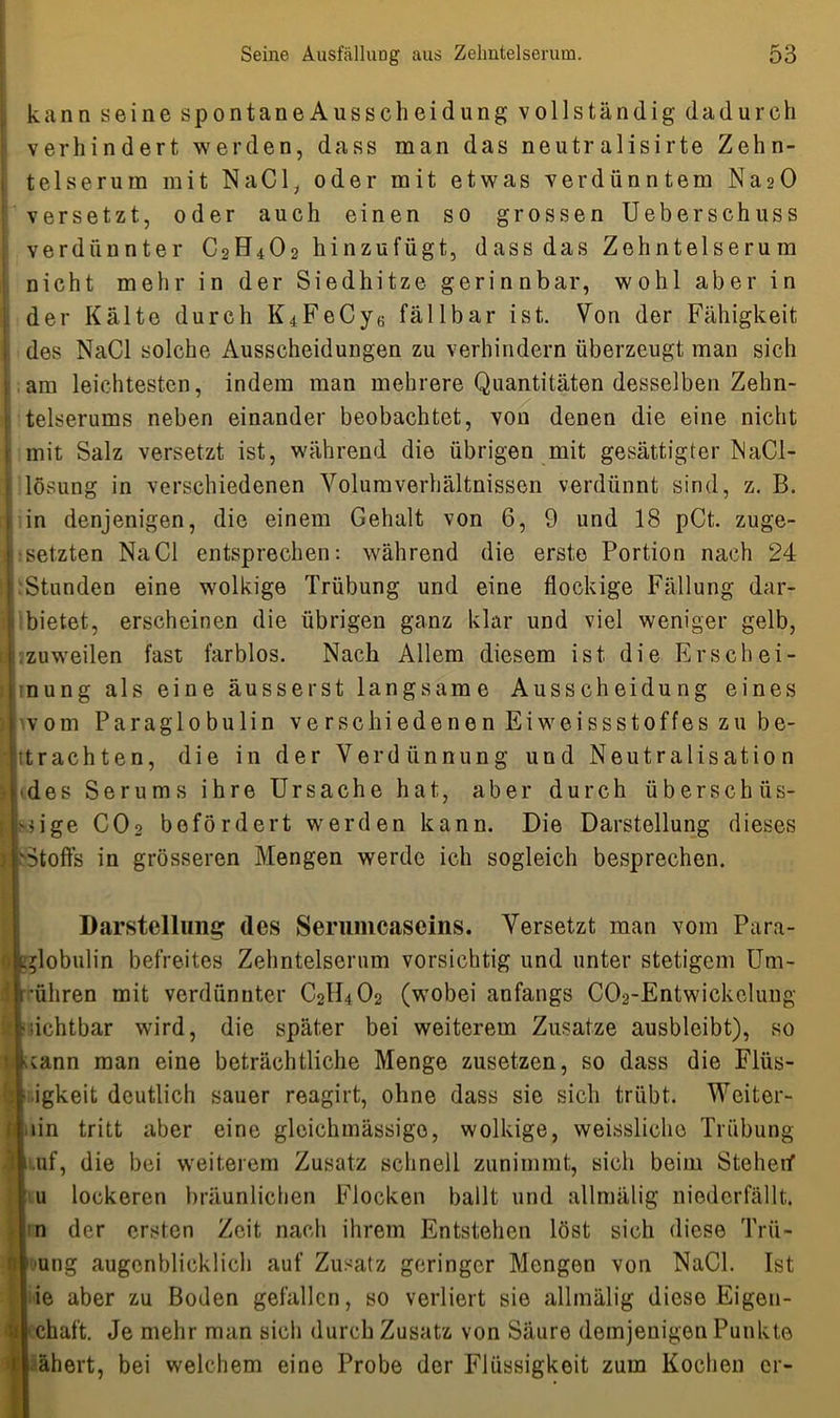 kann seine spontaneAusscheidung vollständig dadurch verhindert, werden, dass man das neutralisirte Zehn- te 1 serum mit NaCl, oder mit etwas verdünntem Na2Ü versetzt, oder auch einen so grossen Ueberschuss verdünnter C2H4O2 hinzufügt, dass das Zehntelserum nicht mehr in der Siedhitze gerinnbar, wohl aber in der Kälte durch K4FeCy6 fällbar ist. Von der Fähigkeit des NaCl solche Ausscheidungen zu verhindern überzeugt man sich am leichtesten, indem man mehrere Quantitäten desselben Zehn- telserums neben einander beobachtet, von denen die eine nicht mit Salz versetzt ist, während die übrigen mit gesättigter NaCl- lösung in verschiedenen Yolumverhältnissen verdünnt sind, z. B. in denjenigen, die einem Gehalt von 6, 9 und 18 pCt. zuge- ssetzten NaCl entsprechen: während die erste Portion nach 24 :Stunden eine wolkige Trübung und eine flockige Fällung dar- | bietet, erscheinen die übrigen ganz klar und viel weniger gelb, zuweilen fast farblos. Nach Allem diesem ist die Erschei- nung als eine ausser st langsame Ausscheidung eines vom Paraglobulin verschiedenen Eiweissstoffes zu be- ■jitrachten, die in der Verdünnung und Neutralisation des Serums ihre Ursache hat, aber durch überschüs- sige CO2 befördert werden kann. Die Darstellung dieses Stoffs in grösseren Mengen werde ich sogleich besprechen. Darstellung des Serumcascins. Versetzt man vom Para- ^lobulin befreites Zehntelsernm vorsichtig und unter stetigem Un1- '[rüliren mit verdünnter C2H4O2 (wobei anfangs CCVEntwickeluug ?sichtbar wird, die später bei weiterem Zusatze ausbleibt), so scann man eine beträchtliche Menge zusetzen, so dass die Flüs- igkeit deutlich sauer reagirt, ohne dass sie sich trübt. Weiter- hin tritt aber eine gleichmässigo, wolkige, weissliche Trübung uf, die bei weiterem Zusatz schnell zunimmt, sich beim Steherf u lockeren bräunlichen Flocken ballt und allmälig niederfällt, n der ersten Zeit nach ihrem Entstehen löst sich diese Trü- | ung augenblicklich auf Zusatz geringer Mengen von NaCl. Ist ie aber zu Boden gefallen, so verliert sie allmälig diese Eigen- chaft. Je mehr man sich durch Zusatz von Säure demjenigen Punkte ähert, bei welchem eine Probe der Flüssigkeit zum Kochen er-
