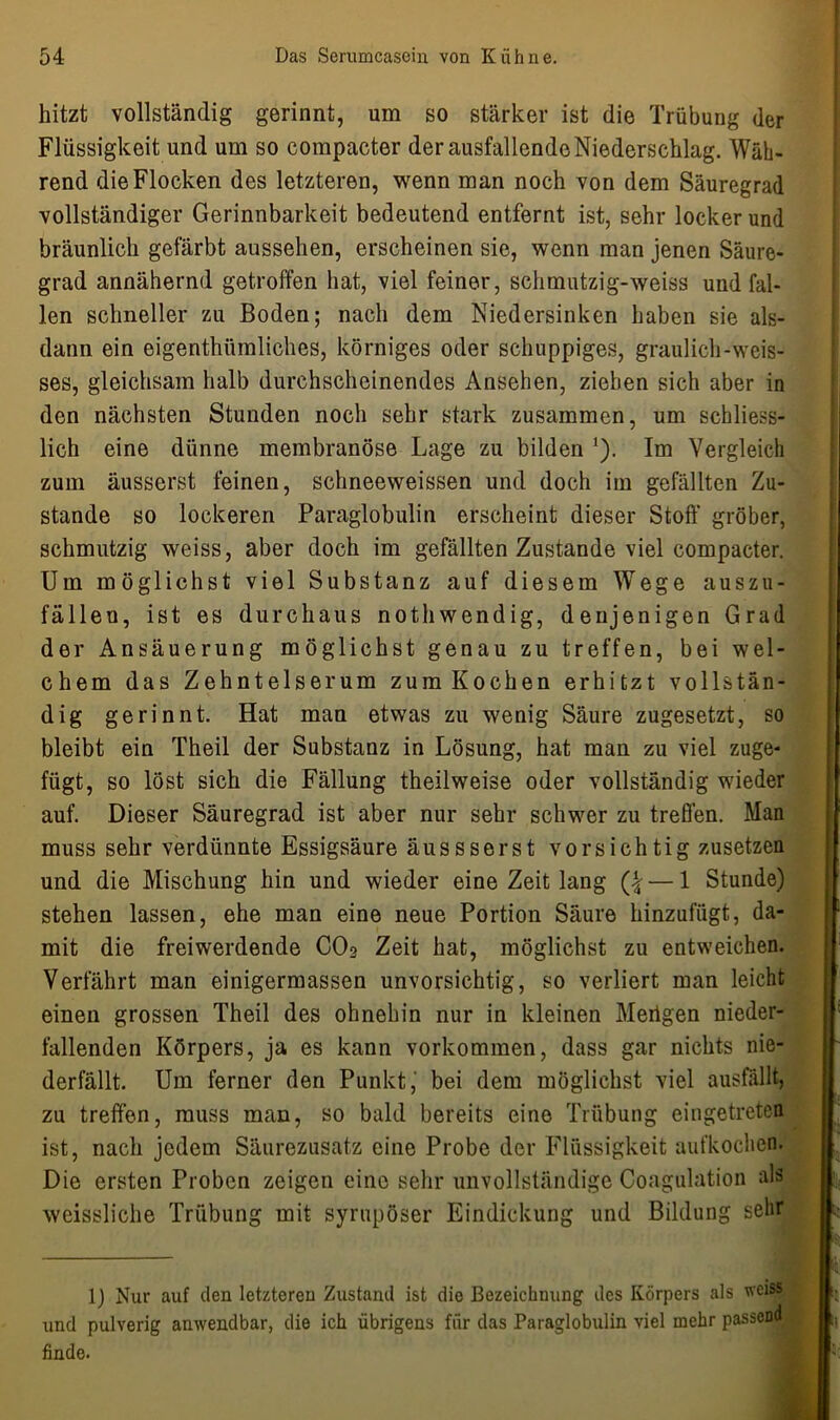 hitzt vollständig gerinnt, um so stärker ist die Trübung der Flüssigkeit und um so compacter der ausfallende Niederschlag. Wäh- rend die Flocken des letzteren, wenn man noch von dem Säuregrad vollständiger Gerinnbarkeit bedeutend entfernt ist, sehr locker und bräunlich gefärbt aussehen, erscheinen sie, wenn man jenen Säure- grad annähernd getroffen hat, viel feiner, schmutzig-weiss und fal- len schneller zu Boden; nach dem Niedersinken haben sie als- dann ein eigenthümliches, körniges oder schuppiges, graulich-weis- ses, gleichsam halb durchscheinendes Ansehen, ziehen sich aber in den nächsten Stunden noch sehr stark zusammen, um schliess- lich eine dünne membranöse Lage zu bilden 1). Im Vergleich zum äusserst feinen, schneeweissen und doch im gefällten Zu- stande so lockeren Paraglobulin erscheint dieser Stoff gröber, schmutzig weiss, aber doch im gefällten Zustande viel compacter. Um möglichst viel Substanz auf diesem Wege auszu- fällen, ist es durchaus nothwendig, denjenigen Grad der Ansäuerung möglichst genau zu treffen, bei wel- chem das Zehntelserum zum Kochen erhitzt vollstän- dig gerinnt. Hat man etwas zu wenig Säure zugesetzt, so bleibt ein Theil der Substanz in Lösung, hat man zu viel zuge- fügt, so löst sich die Fällung theilweise oder vollständig wieder auf. Dieser Säuregrad ist aber nur sehr schwer zu treffen. Man muss sehr verdünnte Essigsäure äussserst vorsichtig zusetzen und die Mischung hin und wieder eine Zeit lang Q — 1 Stunde) stehen lassen, ehe man eine neue Portion Säure hinzufügt, da- mit die freiwerdende CO2 Zeit hat, möglichst zu entweichen. Verfährt man einigermassen unvorsichtig, so verliert man leicht einen grossen Theil des ohnehin nur in kleinen Merigen nieder- fallenden Körpers, ja es kann Vorkommen, dass gar nichts nie- derfällt. Um ferner den Punkt, bei dem möglichst viel ausfällt, zu treffen, muss man, so bald bereits eine Trübung eingetretea ist, nach jedem Säurezusatz eine Probe der Flüssigkeit aufkochen. Die ersten Proben zeigen eine sehr unvollständige Coagulation als weissliche Trübung mit syrupöser Eindickung und Bildung seht lj Nur auf (len letzteren Zustand ist die Bezeichnung des Körpers als welSS und pulverig anwendbar, die ich übrigens für das Paraglobulin viel mehr passeDd finde.