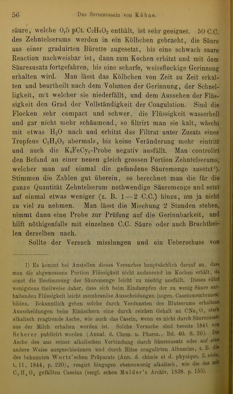 säure, welche 0,5 pCt. C2H4O2 enthält, ist sehr geeignet. 50 C.C. des Zehntelserums werden in ein Kölbchen gebracht, die Säure aus einer graduirten Bürette zugesetzt, bis eine schwach saure Reaction nachweisbar ist, dann zum Kochen erhitzt und mit dem Säurezusatz fortgefahren, bis eine scharfe, weissflockige Gerinnung erhalten wird. Man lässt das Kölbchen von Zeit zu Zeit erkal- ten und beurtheilt nach dem Volumen der Gerinnung, der Schnel- ligkeit, mit welcher sie niederfällt, und dem Aussehen der Flüs- sigkeit den Grad der Vollständigkeit der Coagulation. Sind die Flocken sehr compact und schwer, die Flüssigkeit wasserhell und gar nicht mehr schäumend, so filtrirt man sie kalt, wäscht mit etwas H20 nach und erhitzt das Filtrat unter Zusatz eines Tropfens C2H4O2 abermals, bis keine Veränderung mehr eintritt und auch die I^FeCys-Probe negativ ausfällt. Man controlirt den Befund an einer neuen gleich grossen Portion Zehntelserums, welcher man auf einmal die gefundene Säuremenge zusetzt1). Stimmen die Zahlen gut überein, so berechnet man die für die ganze Quantität Zehntelserum nothwendige Säuremenge und setzt auf einmal etwas weniger (z. B. 1 — 2 C.C.) hinzu, um ja nicht zu viel zu nehmen. Man lässt die Mischung 2 Stunden stehen, nimmt dann eine Probe zur Prüfung auf die Gerinnbarkeit, und hilft nöthigenfalls mit einzelnen C.C. Säure oder auch Bruchthei- len derselben nach. Sollte der Versuch misslungen und ein Ueberschuss von 1) Es kommt bei Anstellen dieses Versuches hauptsächlich darauf an, dass man die abgemessene Portion Flüssigkeit nicht andauernd im Kochen erhält, da sonst die Bestimmung der Säuremenge leicht zu niedrig ausfällt. Dieses rührt wenigstens theilweise daher, dass sich beim Eindampfen der zu wenig Säure ent- haltenden Flüssigkeit leicht membranöse Ausscheidungen (sogen. Caseinmembranen' bilden. Bekanntlich geben solche durch Verdunsten des Blutserums erhaltene Ausscheidungen beim Einäschern eine durch reichen Gehalt an CNa. 0. stark alkalisch reagirende Asche, wie auch das Casein, wenn es nicht durch Säurezusatz aus der Milch erhalten worden ist. Solche Versuche sind bereits 1841 von Scherer publicirt worden (Annal. d. Chem. u. Pharm., Bd. 40. S. 20). Asche des aus seiner alkalischen Verbindung durch Säurezusatz oder aut eine andere Weise ausgeschiedenen und durch Hitze coagulirten Albumins, z. B. des bekannten Wurtz’sehen Präparats (Ann. d. chimic et d. physique, 3. Serie, t, 11, 1844, p. 220), reagirt hingegen ebensowenig alkalisch, wie die des n» C2H40, gefällten Caseins (vergl. schon Mulder’s Archiv, 1838. p. 155).