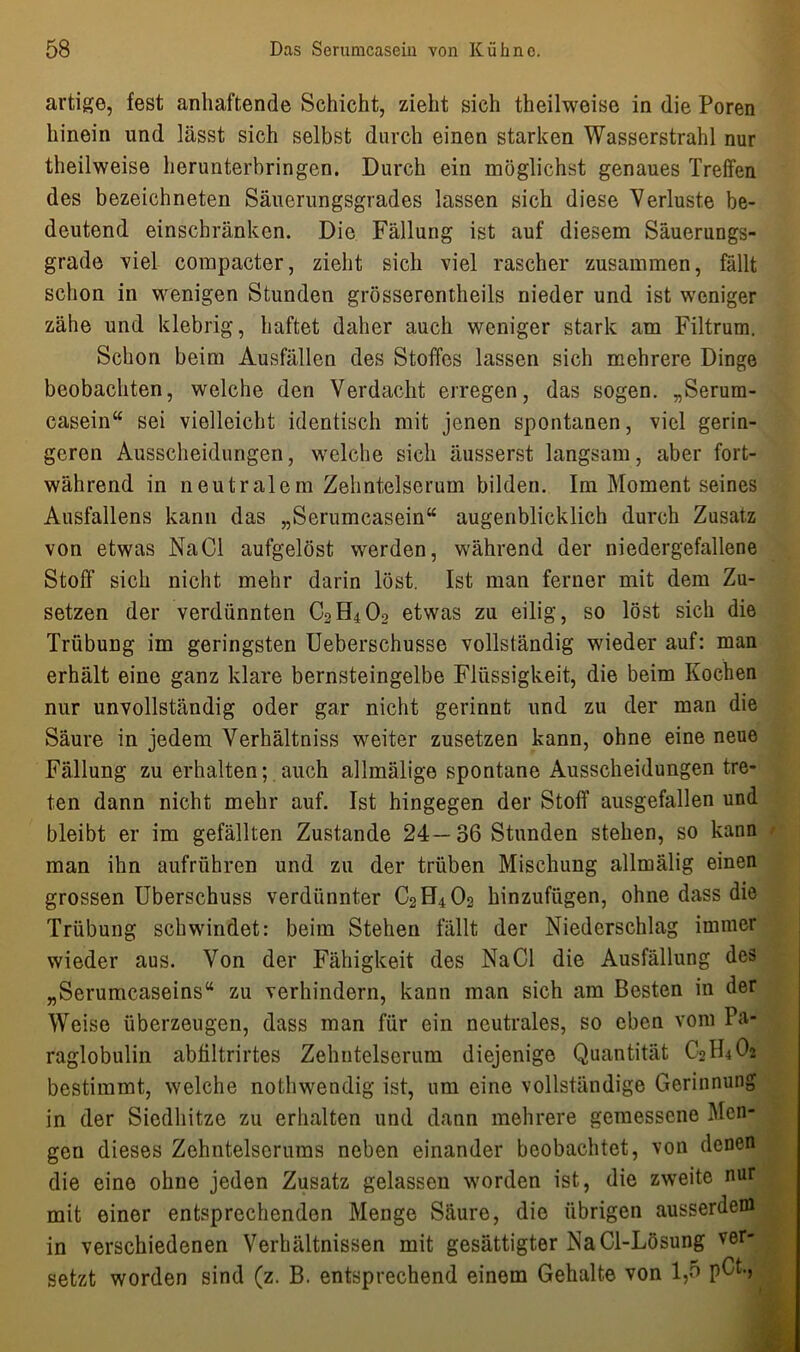 artige, fest anhaftende Schicht, zieht sich theilweise in die Poren hinein und lässt sich selbst durch einen starken Wasserstrahl nur theilweise herunterbringen. Durch ein möglichst genaues Treffen des bezeichneten Säuerungsgrades lassen sich diese Verluste be- deutend einschränken. Die Fällung ist auf diesem Säuerungs- grade viel compacter, zieht sich viel rascher zusammen, fällt schon in wenigen Stunden grösserontheils nieder und ist weniger zähe und klebrig, haftet daher auch weniger stark am Filtrum. Schon beim Ausfällen des Stoffes lassen sich mehrere Dinge beobachten, welche den Verdacht erregen, das sogen. „Serum- casein“ sei vielleicht identisch mit jenen spontanen, viel gerin- geren Ausscheidungen, welche sich äusserst langsam, aber fort- während in neutralem Zehntelserum bilden. Im Moment seines Ausfallens kann das „Serumcasein“ augenblicklich durch Zusatz von etwas NaCl aufgelöst werden, während der niedergefallene Stoff sich nicht mehr darin löst. Ist man ferner mit dem Zu- setzen der verdünnten C2H402 etwas zu eilig, so löst sich die Trübung im geringsten Ueberschusse vollständig wieder auf: man erhält eine ganz klare bernsteingelbe Flüssigkeit, die beim Kochen nur unvollständig oder gar nicht gerinnt und zu der man die Säure in jedem Verhältniss weiter zusetzen kann, ohne eine neue Fällung zu erhalten; auch all malige spontane Ausscheidungen tre- ten dann nicht mehr auf. Ist hingegen der Stoff ausgefallen und bleibt er im gefällten Zustande 24—36 Stunden stehen, so kann man ihn aufrühren und zu der trüben Mischung allmälig einen grossen Überschuss verdünnter C2H402 hinzufügen, ohne dass die Trübung schwindet: beim Stehen fällt der Niederschlag immer wieder aus. Von der Fähigkeit des NaCl die Ausfällung des „Serumcaseins“ zu verhindern, kann man sich am Besten in der Weise überzeugen, dass man für ein neutrales, so eben vom Pa- raglobulin abfiltrirtes Zehntelserum diejenige Quantität C2H4O2 bestimmt, welche nothwendig ist, um eine vollständige Gerinnung in der Siedhitze zu erhalten und dann mehrere gemessene Men- gen dieses Zehntelserums neben einander beobachtet, von denen die eine ohne jeden Zusatz gelassen worden ist, die zweite nur mit einer entsprechenden Menge Säure, die übrigen ausserdem in verschiedenen Verhältnissen mit gesättigter NaCl-Lösung ver- setzt worden sind (z. B. entsprechend einem Gehalte von 1,5 pCt-,